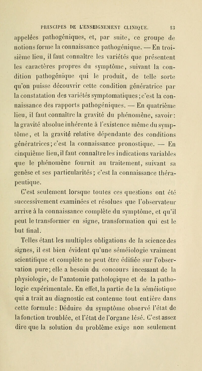 appelées pathogéniques, et, par suite, ce groupe de notions forme la connaissance pathogénique. — En troi- sième lieu, il faut connaître les variétés que présentent les caractères propres du symptôme, suivant la con- dition pathogénique qui le produit, de telle sorte qu'on puisse découvrir cette condition génératrice par la constatation des variétés symptomatiques ; c'est la con- naissance des rapports pathogéniques. — En quatrième lieu, il faut connaître la gravité du phénomène, savoir: la gravité absolue inhérente à l'existence même du symp- tôme, et la gravité relative dépendante des conditions génératrices; c'est la connaissance pronostique. — En cinquième lieu, il faut connaître les indications variables que le phénomène fournit au traitement, suivant sa genèse et ses particularités ; c'est la connaissance théra- peutique. C'est seulement lorsque toutes ces questions ont été successivement examinées et résolues que l'observateur arrive à la connaissance complète du symptôme, et qu'il peut le transformer en signe, transformation qui est le but final. Telles étant les multiples obligations de la science des signes, il est bien évident qu'une séméiologie vraiment scientifique et complète ne peut être édifiée sur l'obser- vation pure; elle a besoin du concours incessant de la physiologie, de l'anatomie pathologique et de la patho- logie expérimentale. En effet,la partie de la séméiotique qui a trait au diagnostic est contenue tout entière dans cette formule: Déduire du symptôme observé l'état de la fonction troublée, et l'état de forgane lésé. C'est assez dire que la solution du problème exige non seulement