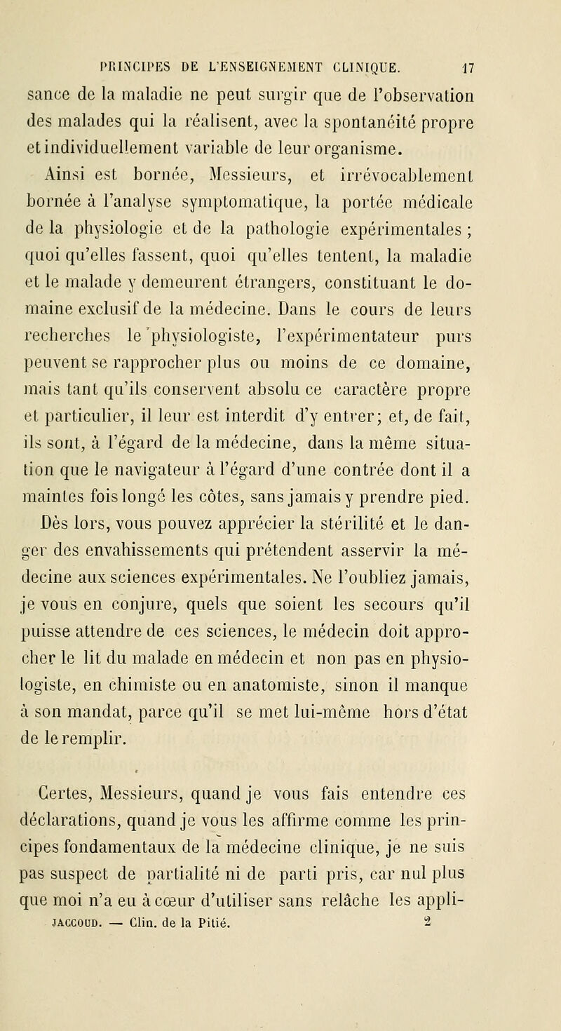 sance de la maladie ne peut surgir que de l'observation des malades qui la réalisent, avec la spontanéité propre et individuellement variable de leur organisme. Ainsi est bornée, Messieurs, et irrévocablement bornée à l'analyse symptomatique, la portée médicale de la physiologie et de la pathologie expérimentales ; quoi qu'elles fassent, quoi qu'elles tentent, la maladie et le malade y demeurent étrangers, constituant le do- maine exclusif de la médecine. Dans le cours de leurs recherches le 'physiologiste, l'expérimentateur purs peuvent se rapprocher plus ou moins de ce domaine, mais tant qu'ils conservent absolu ce caractère propre et particulier, il leur est interdit d'y entrer; et, de fait, ils sont, à l'égard de la médecine, dans la même situa- tion que le navigateur à l'égard d'une contrée dont il a maintes fois longé les côtes, sans jamais y prendre pied. Dès lors, vous pouvez apprécier la stérilité et le dan- ger des envahissements qui prétendent asservir la mé- decine aux sciences expérimentales. Ne l'oubliez jamais, je vous en conjure, quels que soient les secours qu'il puisse attendre de ces sciences, le médecin doit appro- cher le lit du malade en médecin et non pas en physio- logiste, en chimiste ou en anatomiste, sinon il manque à son mandat, parce qu'il se met lui-même hors d'état de le remplir. Certes, Messieurs, quand je vous fais entendre ces déclarations, quand je vous les affirme comme les prin- cipes fondamentaux de la médecine clinique, je ne suis pas suspect de partialité ni de parti pris, car nul plus que moi n'a eu à cœur d'utiliser sans relâche les appli- JACCOUD. — Clin, de la Pitié. 2