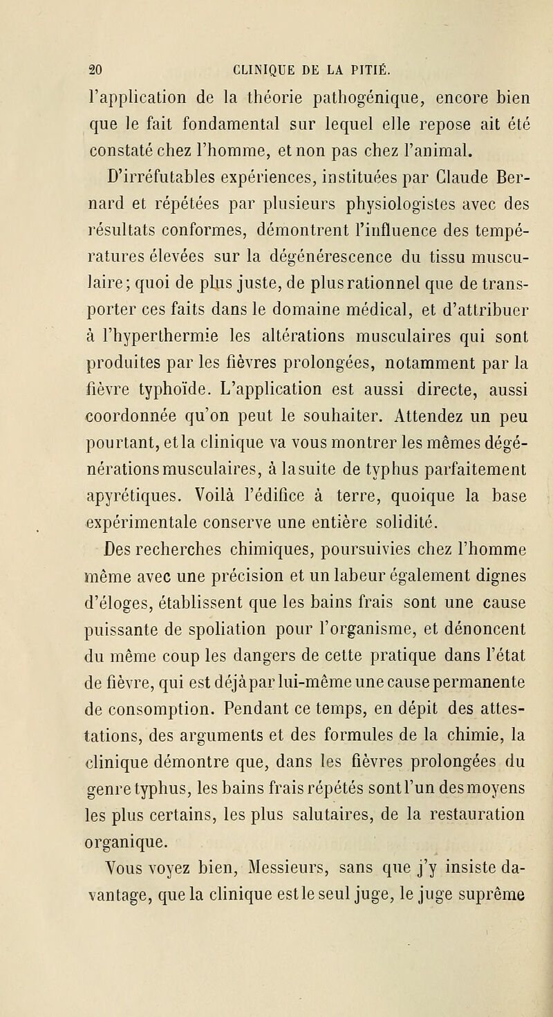 l'application de la théorie pathogéniqiie, encore bien que le fait fondamental sur lequel elle repose ait été constaté chez l'homme, et non pas chez l'animal. D'irréfutables expériences, instituées par Claude Ber- nard et répétées par plusieurs physiologistes avec des résultats conformes, démontrent l'influence des tempé- ratures élevées sur la dégénérescence du tissu muscu- laire; quoi de plus juste, de plus rationnel que de trans- porter ces faits dans le domaine médical, et d'attribuer à l'hyperthermie les altérations musculaires qui sont produites par les fièvres prolongées, notamment par la fièvre typhoïde. L'application est aussi directe, aussi coordonnée qu'on peut le souhaiter. Attendez un peu pourtant, et la clinique va vous montrer les mêmes dégé- nérations musculaires, àlasuite de typhus parfaitement apyrétiques. Voilà l'édilice à terre, quoique la base expérimentale conserve une entière solidité. Des recherches chimiques, poursuivies chez l'homme même avec une précision et un labeur également dignes d'éloges, établissent que les bains frais sont une cause puissante de spoliation pour forganisme, et dénoncent du même coup les dangers de cette pratique dans l'état de fièvre, qui est déjàpar lui-même une cause permanente de consomption. Pendant ce temps, en dépit des attes- tations, des arguments et des formules de la chimie, la clinique démontre que, dans les fièvres prolongées du genre typhus, les bains frais répétés sont l'un des moyens les plus certains, les plus salutaires, de la restauration organique. Vous voyez bien, Messieurs, sans que j'y insiste da- vantage, que la clinique est le seul juge, le juge suprême