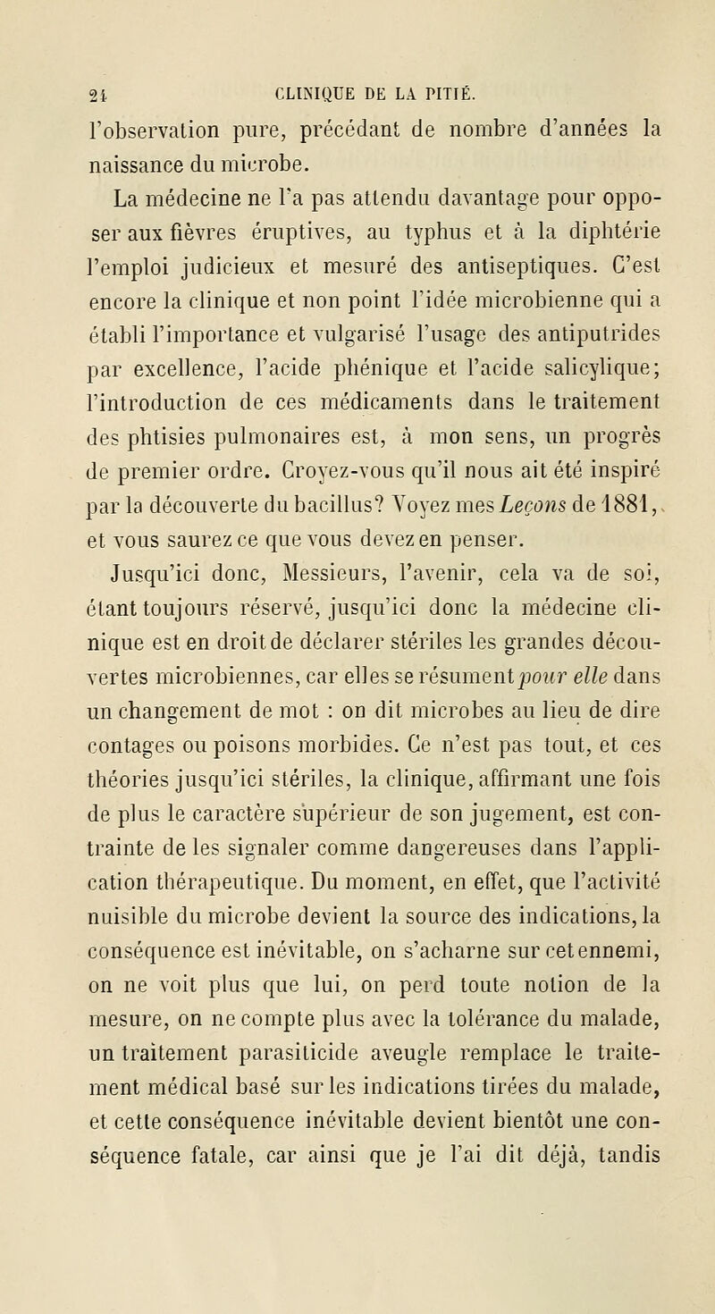 l'observation pure, précédant de nombre d'années la naissance du microbe. La médecine ne Ta pas attendu davantage pour oppo- ser aux fièvres éruptives, au typhus et à la diphtérie l'emploi judicieux et mesuré des antiseptiques. C'est encore la clinique et non point l'idée microbienne qui a établi l'importance et vulgarisé l'usage des antiputrides par excellence, l'acide pliénique et l'acide salicylique; l'introduction de ces médicaments dans le traitement des phtisies pulmonaires est, à mon sens, un progrès de premier ordre. Croyez-vous qu'il nous ait été inspiré par la découverte du bacillus? Voyez mes Leçons de 1881, et vous saurez ce que vous devez en penser. Jusqu'ici donc, Messieurs, l'avenir, cela va de soi, étant toujours réservé, jusqu'ici donc la médecine cli- nique est en droit de déclarer stériles les grandes décou- vertes microbiennes, car elles se résument j90wr elle dans un changement de mot : on dit microbes au lieu de dire contages ou poisons morbides. Ce n'est pas tout, et ces théories jusqu'ici stériles, la clinique, affirmant une fois de plus le caractère supérieur de son jugement, est con- trainte de les signaler comme dangereuses dans fappli- cation thérapeutique. Du moment, en effet, que l'activité nuisible du microbe devient la source des indications, la conséquence est inévitable, on s'acharne sur cet ennemi, on ne voit plus que lui, on perd toute notion de la mesure, on ne compte plus avec la tolérance du malade, un traitement parasiticide aveugle remplace le traite- ment médical basé sur les indications tirées du malade, et cette conséquence inévitable devient bientôt une con- séquence fatale, car ainsi que je fai dit déjà, tandis
