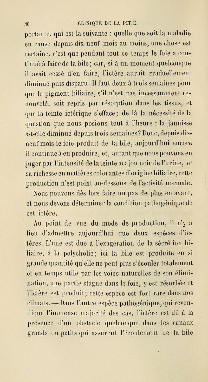 portante, qui est la suivante : quelle que soit la maladie en cause depuis dix-neuf mois au moins, une chose est certaine, c'est que pendant tout ce temps le foie a con- tinué à faire de la bile; car, si à un moment quelconque il avait cessé d'en faire, l'ictère aurait graduellement diminué puis disparu. Il faut deux à trois semaines pour que le pigment biliaire, s'il n'est pas incessamment re- nouvelé, soit repris par résorption dans les tissus, et que la teinte ictérique s'efface; de là la nécessité de la question que nous posions tout à l'heure : la jaunisse a-t-elle diminué depuis trois semaines? Donc, depuis dix- neuf mois le foie produit de la bile, aujourd'hui encore il continue à en produire, et, autant que nous pouvons en juger par l'intensité de la teinte acajou noir de l'urine, et sa richesse en matières colorantes d'origine biliaire, cette production n'est point au-dessous de l'activité normale. Nous pouvons dès lors faire un pas de plus en avant, et nous devons déterminer la condition pathogénique de cet ictère. Au point de vue du mode de production, il n'y a lieu d'admettre aujourd'hui que deux espèces d'ic- tères. L'une est due à l'exagération de la sécrétion bi- liaire, à la polycholie; ici la bile est produite en si grande quantité qu'elle ne peut plus s'écouler totalement et en temps utile par les voies naturelles de son élimi- nation, une partie stagne dans le foie, y est résorbée et l'ictère est produit; cette espèce est fort rare dans nos climats. — Dans l'autre espèce pathogénique, qui reven- dique l'immense majorité des cas, l'ictère est dû à la présence d'un obstacle quelconque dans les canaux grands ou petits qui assurent l'écoulement de la bile