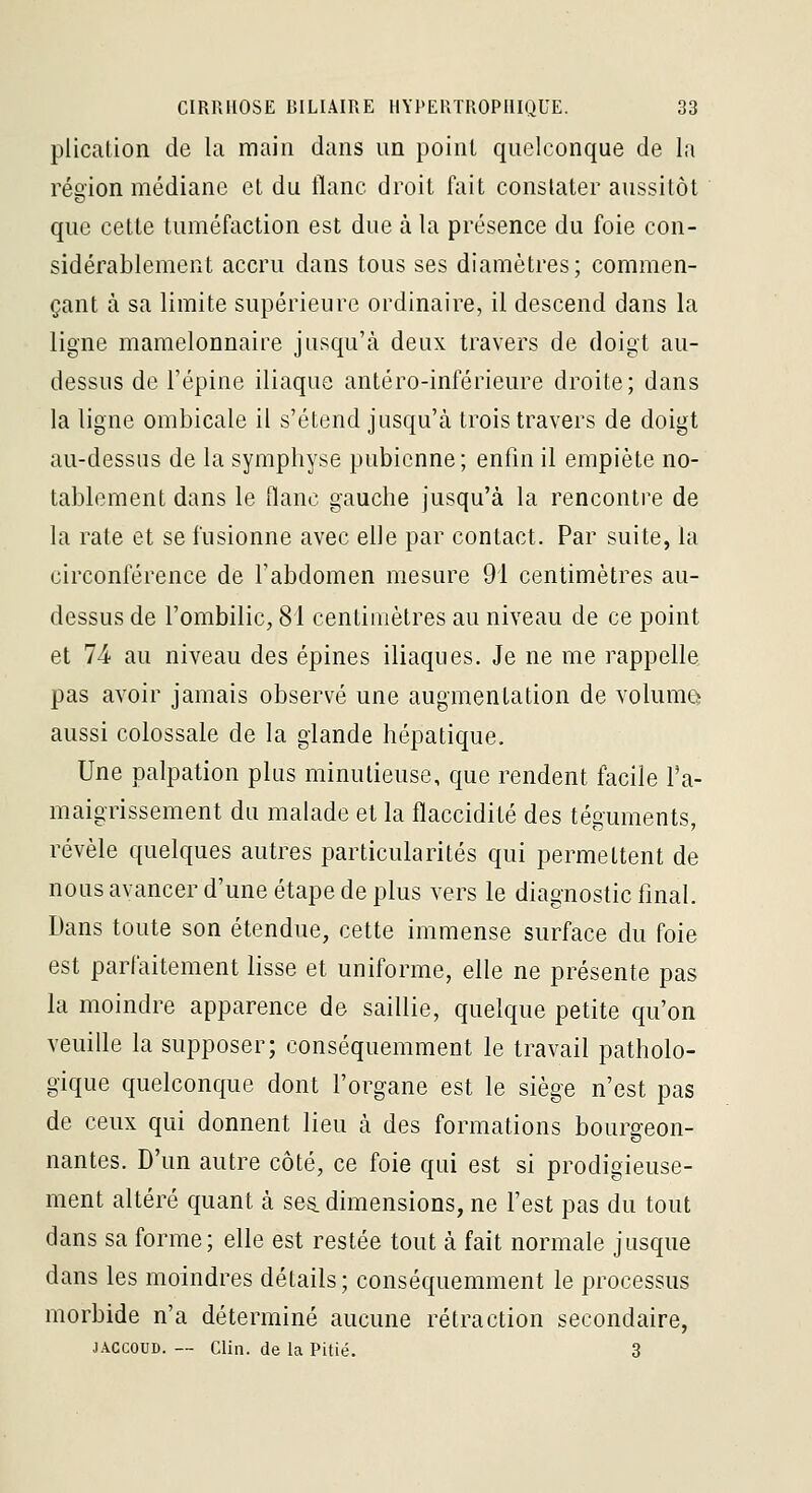 plication de la main dans un point quelconque de la réo'ion médiane et du flanc droit fait constater aussitôt que cette tuméfaction est due à la présence du foie con- sidérablement accru dans tous ses diamètres; commen- çant à sa limite supérieure ordinaire, il descend dans la ligne mamelonnaire jusqu'à deux travers de doigt au- dessus de l'épine iliaque antéro-inférieure droite; dans la ligne ombicale il s'étend jusqu'à trois travers de doigt au-dessus de la symphyse pubienne; enfin il empiète no- tablement dans le flanc gauche jusqu'à la rencontre de la rate et se fusionne avec elle par contact. Par suite, la circonférence de l'abdomen mesure 91 centimètres au- dessus de l'ombilic, 81 centimètres au niveau de ce point et 74 au niveau des épines iliaques. Je ne me rappelle pas avoir jamais observé une augmentation de volume aussi colossale de la glande hépatique. Une palpation plus minutieuse, que rendent facile Ta- maigrissement du malade et la flaccidité des téguments, révèle quelques autres particularités qui permettent de nous avancer d'une étape de plus vers le diagnostic final. Dans toute son étendue, cette immense surface du foie est parfaitement lisse et uniforme, elle ne présente pas la moindre apparence de saillie, quelque petite qu'on veuille la supposer; conséquemment le travail patholo- gique quelconque dont l'organe est le siège n'est pas de ceux qui donnent lieu à des formations bourgeon- nantes. D'un autre côté, ce foie qui est si prodigieuse- ment altéré quant à ses. dimensions, ne l'est pas du tout dans sa forme; elle est restée tout à fait normale jusque dans les moindres détails; conséquemment le processus morbide n'a déterminé aucune rétraction secondaire, JACCOUD. — Clin, de la Pitié. 3