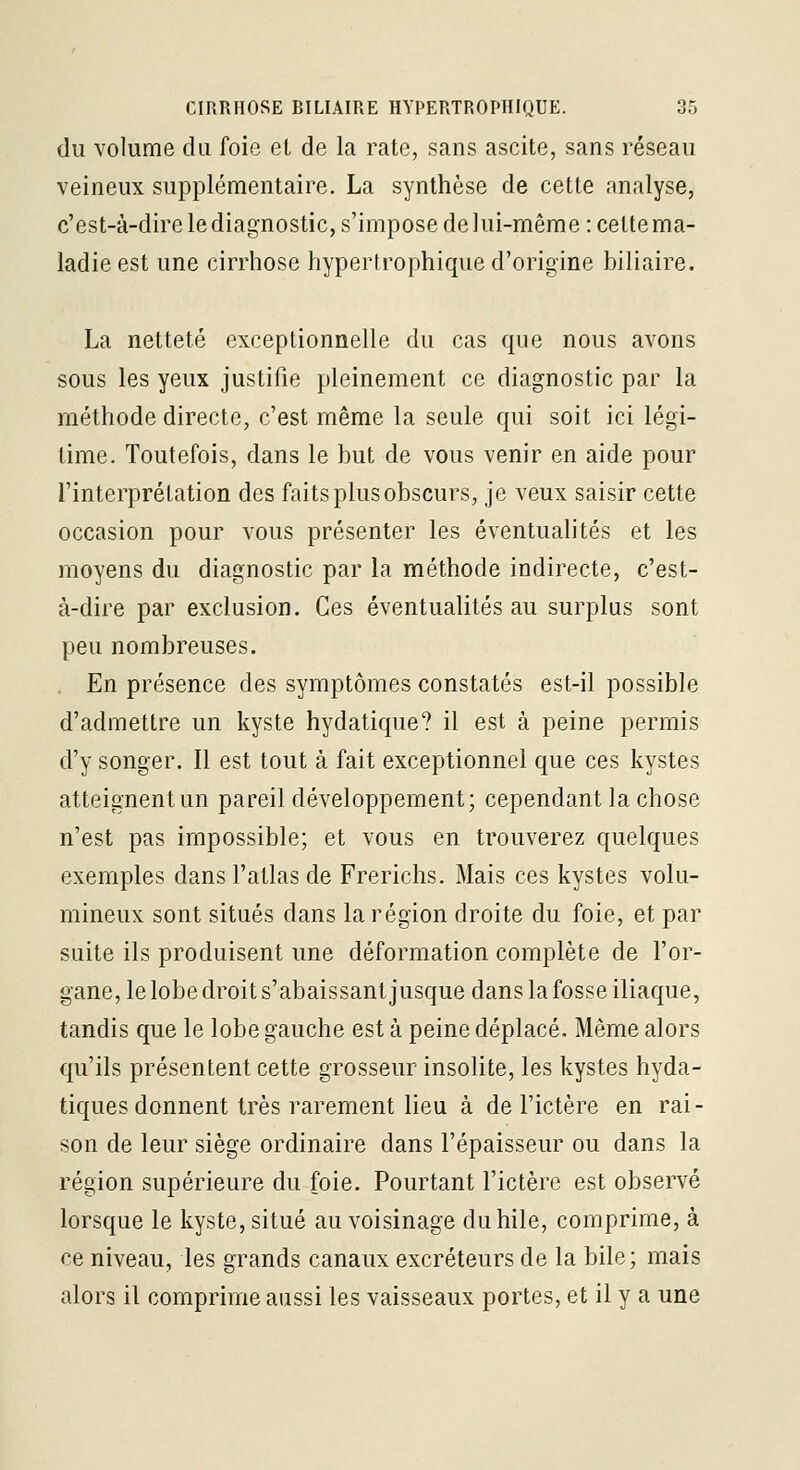 du volume du foie el de la rate, sans ascite, sans réseau veineux supplémentaire. La synthèse de cette analyse, c'est-à-dire le diagnostic, s'impose de lui-même : cette ma- ladie est une cirrhose hypertrophique d'origine biliaire. La netteté exceptionnelle du cas que nous avons sous les yeux justifie pleinement ce diagnostic par la méthode directe, c'est même la seule qui soit ici légi- time. Toutefois, dans le but de vous venir en aide pour l'interprétation des faits plus obscurs, je veux saisir cette occasion pour vous présenter les éventualités et les moyens du diagnostic par la méthode indirecte, c'est- à-dire par exclusion. Ces éventualités au surplus sont peu nombreuses. En présence des symptômes constatés est-il possible d'admettre un kyste hydatique? il est à peine permis d'y songer. Il est tout à fait exceptionnel que ces kystes atteignentun pareil développement; cependant la chose n'est pas impossible; et vous en trouverez quelques exemples dans l'atlas de Frerichs. Mais ces kystes volu- mineux sont situés dans la région droite du foie, et par suite ils produisent une déformation complète de l'or- gane, le lobe droit s'abaissant jusque dans la fosse iliaque, tandis que le lobe gauche est à peine déplacé. Même alors qu'ils présentent cette grosseur insolite, les kystes hyda- tiques donnent très rarement lieu à de l'ictère en rai- son de leur siège ordinaire dans l'épaisseur ou dans la région supérieure du foie. Pourtant l'ictère est observé lorsque le kyste, situé au voisinage du bile, comprime, à ce niveau, les grands canaux excréteurs de la bile; mais alors il comprime aussi les vaisseaux portes, et il y a une