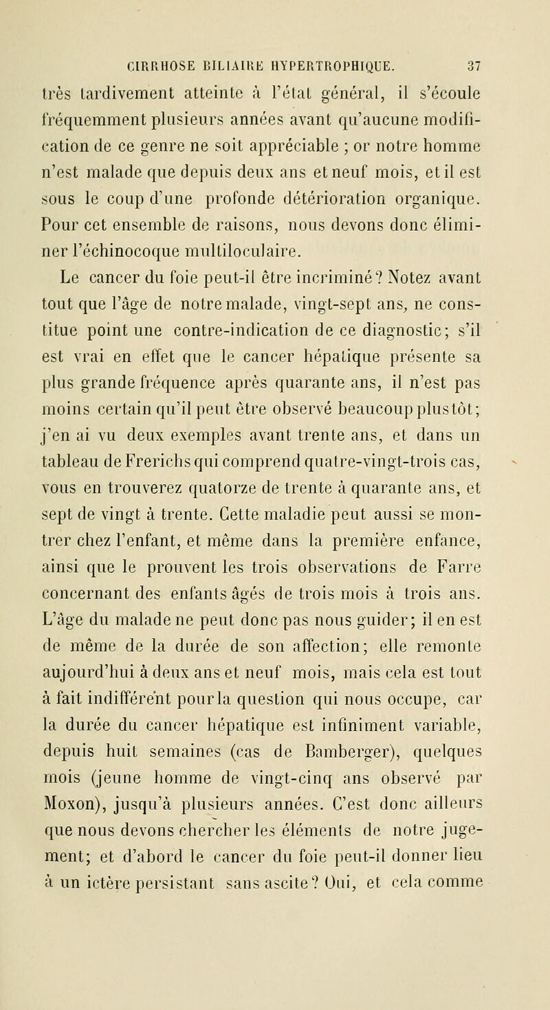 très tardivement atteinte à l'état général, il s'écoule fréquemment plusieurs années avant qu'aucune modifi- <!ation de ce genre ne soit appréciable ; or notre homme n'est malade que depuis deux ans et neuf mois, et il est sous le coup d'une profonde détérioration organique. Pour cet ensemble de raisons, nous devons donc élimi- ner l'échinocoque multiloculaire. Le cancer du foie peut-il être incriminé? Notez avant tout que l'âge de notre malade, vingt-sept ans, ne cons- titue point une contre-indication de ce diagnostic; s'il est vrai en effet que le cancer hépatique présente sa plus grande fréquence après quarante ans, il n'est pas moins certain qu'il peut être observé beaucoup plus tôt; j'en ai vu deux exemples avant trente ans, et dans un tableau de Frerichs qui comprend quatre-vingt-trois cas, vous en trouverez quatorze de trente à quarante ans, et sept de vingt à trente. Cette maladie peut aussi se mon- trer chez l'enfant, et même dans la première enfance, ainsi que le prouvent les trois observations de Farre concernant des enfants âgés de trois mois à trois ans. L'âge du malade ne peut donc pas nous guider; il en est de même de la durée de son affection; elle remonte aujourd'hui à deux ans et neuf mois, mais cela est tout à fait indifférent pour la question qui nous occupe, car la durée du cancer hépatique est infiniment variable, depuis huit semaines (cas de Bamberger), quelques mois (jeune homme de vingt-cinq ans observé par Moxon), jusqu'à plusieurs années. C'est donc ailleurs que nous devons chercher les éléments de notre juge- ment; et d'abord le cancer du foie peut-il donner lieu à un ictère persistant sans ascite? Oui, et cela comme