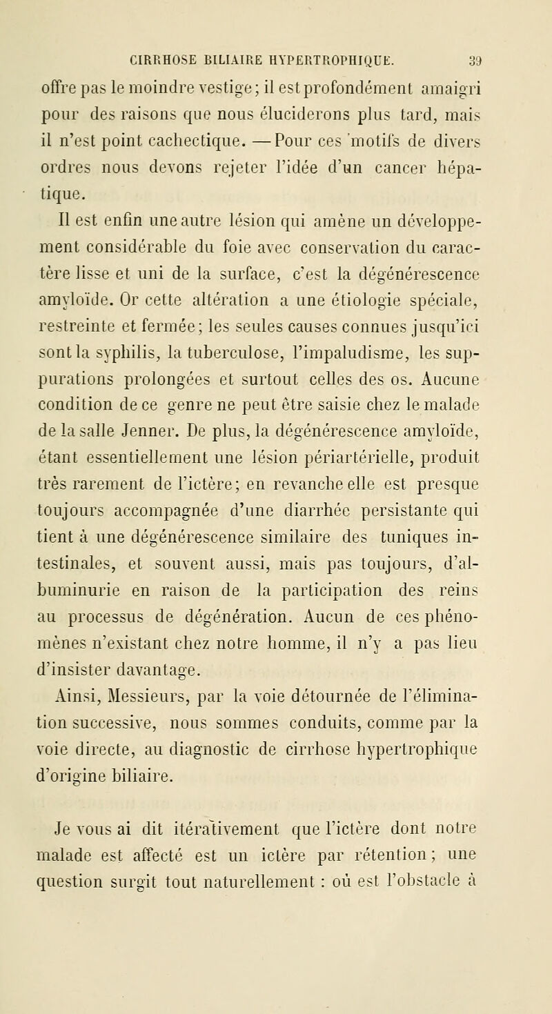 offre pas le moindre vestige ; il est profondément amaigri pour des raisons que nous éluciderons plus tard, mais il n'est point cachectique. —Pour ces 'motifs de divers ordres nous devons rejeter l'idée d'un cancer hépa- tique. Il est enfin une autre lésion qui amène un développe- ment considérable du foie avec conservation du carac- tère lisse et uni de la surface, c'est la dégénérescence amyloïde. Or cette altération a une étiologie spéciale, restreinte et fermée; les seules causes connues jusqu'ici sont la syphilis, la tuberculose, l'impaludisme, les sup- purations prolongées et surtout celles des os. Aucune condition de ce genre ne peut être saisie chez le malade de la salle Jenner. De plus, la dégénérescence amyloïde, étant essentiellement une lésion périartérielle, produit très rarement de l'ictère; en revanche elle est presque toujours accompagnée d'une diarrhée persistante qui tient à une dégénérescence similaire des tuniques in- testinales, et souvent aussi, mais pas toujours, d'al- buminurie en raison de la participation des reins au processus de dégénération. Aucun de ces phéno- mènes n'existant chez notre homme, il n'y a pas lieu d'insister davantage. Ainsi, Messieurs, par la voie détournée de Télimina- tion successive, nous sommes conduits, comme par la voie directe, au diagnostic de cirrhose hypertrophique d'origine biliaire. Je vous ai dit itérativement que l'ictère dont notre malade est affecté est un ictère par rétention ; une question surgit tout naturellement : où est l'obstacle à