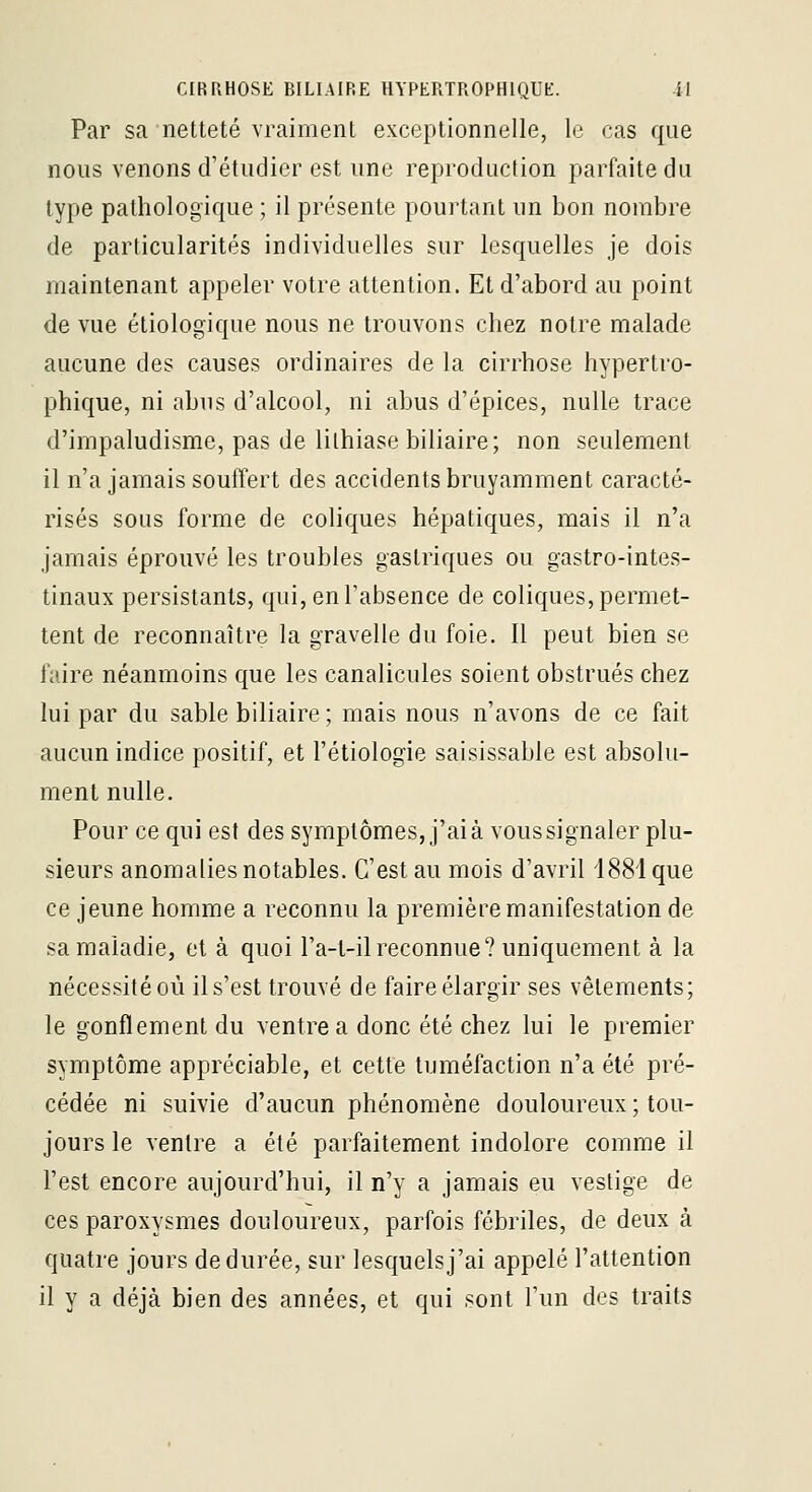 Par sa netteté vraiment exceptionnelle, le cas que nous venons d'étudier est une reproduction parfaite du type pathologique ; il présente pourtant un bon nombre de particularités individuelles sur lesquelles je dois maintenant appeler votre attention. Et d'abord au point de vue étiologique nous ne trouvons chez notre malade aucune des causes ordinaires de la cirrhose hypertro- phique, ni abus d'alcool, ni abus d'épices, nulle trace d'impaludisme, pas de lithiase biliaire; non seulement il n'a jamais souffert des accidents bruyamment caracté- risés sous forme de coliques hépatiques, mais il n'a jamais éprouvé les troubles gastriques ou gastro-intes- tinaux persistants, qui, en l'absence de coliques, permet- tent de reconnaître la gravelle du foie. Il peut bien se faire néanmoins que les canalicules soient obstrués chez lui par du sable biliaire ; mais nous n'avons de ce fait aucun indice positif, et l'étiologie saisissable est absolu- ment nulle. Pour ce qui est des symptômes, j'ai à vous signaler plu- sieurs anomalies notables. C'est au mois d'avril 1881 que ce jeune homme a reconnu la première manifestation de sa maladie, et à quoi l'a-l-ilreconnue? uniquement à la nécessité où il s'est trouvé de faire élargir ses vêlements; le gonflement du ventre a donc été chez lui le premier symptôme appréciable, et cette tuméfaction n'a été pré- cédée ni suivie d'aucun phénomène douloureux; tou- jours le ventre a été parfaitement indolore comme il l'est encore aujourd'hui, il n'y a jamais eu vestige de ces paroxysmes douloureux, parfois fébriles, de deux à quatre jours de durée, sur lesquels j'ai appelé l'attention il y a déjà bien des années, et qui sont l'un des traits