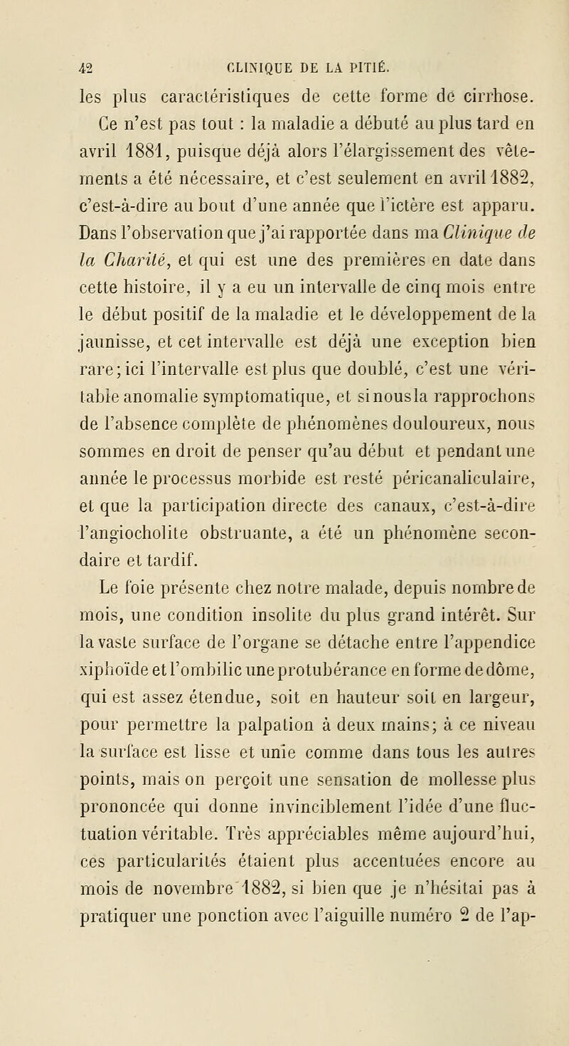 les plus caractéristiques de cette forme de cirrhose. Ce n'est pas tout : la maladie a débuté au plus tard en avril 1881, puisque déjà alors l'élargissement des vête- ments a été nécessaire, et c'est seulement en avril 1882, c'est-à-dire au bout d'une année que l'ictère est apparu. Dans l'observation que j'ai rapportée dans ma Clinique de la Charité, et qui est une des premières en date dans cette histoire, il y a eu un intervalle de cinq mois entre le début positif de la maladie et le développement de la jaunisse, et cet intervalle est déjà une exception bien rare; ici l'intervalle est plus que doublé, c'est une véri- table anomalie symptomatique, et sinousla rapprochons de l'absence complète de phénomènes douloureux, nous sommes en droit de penser qu'au début et pendant une année le processus morbide est resté péricanaliculaire, et que la participation directe des canaux, c'est-à-dire l'angiocholite obstruante, a été un phénomène secon- daire et tardif. Le foie présente chez notre malade, depuis nombre de mois, une condition insolite du plus grand intérêt. Sur la vaste surface de l'organe se détache entre l'appendice xiphoïde et l'ombilic une protubérance en forme de dôme, qui est assez étendue, soit en hauteur soit en largeur, pour permettre la palpation à deux mains; à ce niveau la surface est lisse et unie comme dans tous les autres points, mais on perçoit une sensation de mollesse plus prononcée qui donne invinciblement l'idée d'une fluc- tuation véritable. Très appréciables même aujourd'hui, ces particularités étaient plus accentuées encore au mois de novembre 1882, si bien que je n'hésitai pas à pratiquer une ponction avec l'aiguiRe numéro 2 de l'ap-