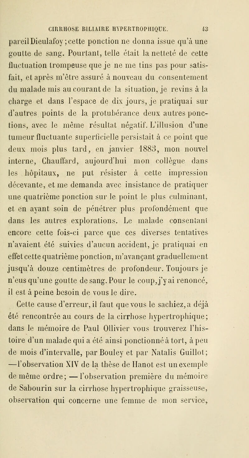 pareilDieulafoy; cette ponctionne donna issue qu'à une goutte de sang. Pourtant, telle était la netteté de cette fluctuation trompeuse que je ne me tins pas pour satis- fait, et après m'ètre assuré à nouveau du consentement du malade mis au courant de la situéition, je revins à la charge et dans l'espace de dix jours, je pratiquai sur d'autres points de la protubérance deux autres ponc- tions, avec le même résultat négatif. L'illusion d'une tumeur fluctuante superficielle persistait à ce point que deux mois plus tard, en janvier 1883, mon nouvel interne, Ghauflard, aujourd'hui mon collègue dan& les hôpitaux, ne put résister à cette impression décevante, et me demanda avec insistance de pratiquer une quatrième ponction sur le point le plus culminant, et en ayant soin de pénétrer plus profondément que dans les autres explorations. Le malade consentant encore cette fois-ci parce que ces diverses tentatives n'avaient été suivies d'aucun accident, je pratiquai en effet cette quatrième ponction, m'avançant graduellement jusqu'à douze centimètres de profondeur. Toujours je n'eus qu'une goutte de sang. Pour le coup, j'y ai renoncé,. il est à peine besoin de vous le dire. Cette cause d'erreur, il faut que vous le sachiez, a déjà été rencontrée au cours de la cirrhose hypertrophique; dans le mémoire de Paul Ollivier vous trouverez l'his- toire d'un malade qui a été ainsi ponctionné à tort, à peu de mois d'intervalle, parBouley et par Natalis Guillot; —l'observation XIV de la thèse de Hanot est un exemple de même ordre; —l'observation première du mémoire de Sabourin sur la cirrhose hypertrophique graisseuse, observation qui concerne une femme de mon service.