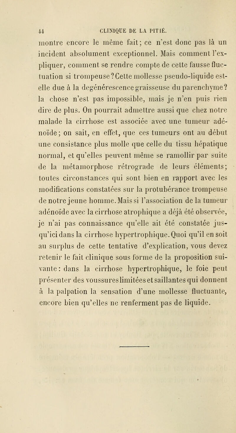 montre encore le même fait; ce n'est donc pas là un incident absolument exceptionnel. Mais comment l'ex- pliquer, comment se rendre compte de celte fausse fluc- tuation si trompeuse?Celte mollesse pseudo-liquide est- elle due à la dégénérescence graisseuse du parenchyme? la chose n'est pas impossible, mais je n'en puis rien dire de plus. On pourrait admettre aussi que chez notre malade la cirrhose est associée avec une tumeur adé- noïde ; on sait, en effet, que ces tumeurs ont au début une consistance plus molle que celle du tissu hépatique normal, et qu'elles peuvent même se ramollir par suite de la métamorphose rétrograde de leurs éléments; toutes circonstances qui sont bien en rapport avec les modifications constatées sur la protubérance trompeuse de notre jeune homme. Mais si l'association de la tumeur adénoïde avec la cirrhose atrophique a déjà été observée, je n'ai pas connaissance qu'elle ait été constatée jus- qu'ici dans la cirrhose hypertrophique.Quoi qu'il en soit au surplus de cette tentative d'explication, vous devez retenir le fait clinique sous forme de la proposition sui- vante : dans la cirrhose hypertrophique, le foie peut présenter des voussureshmitées et saillantes qui donnent à la palpation la sensation d'une mollesse fluctuante, encore bien qu'elles ne renferment pas de liquide.