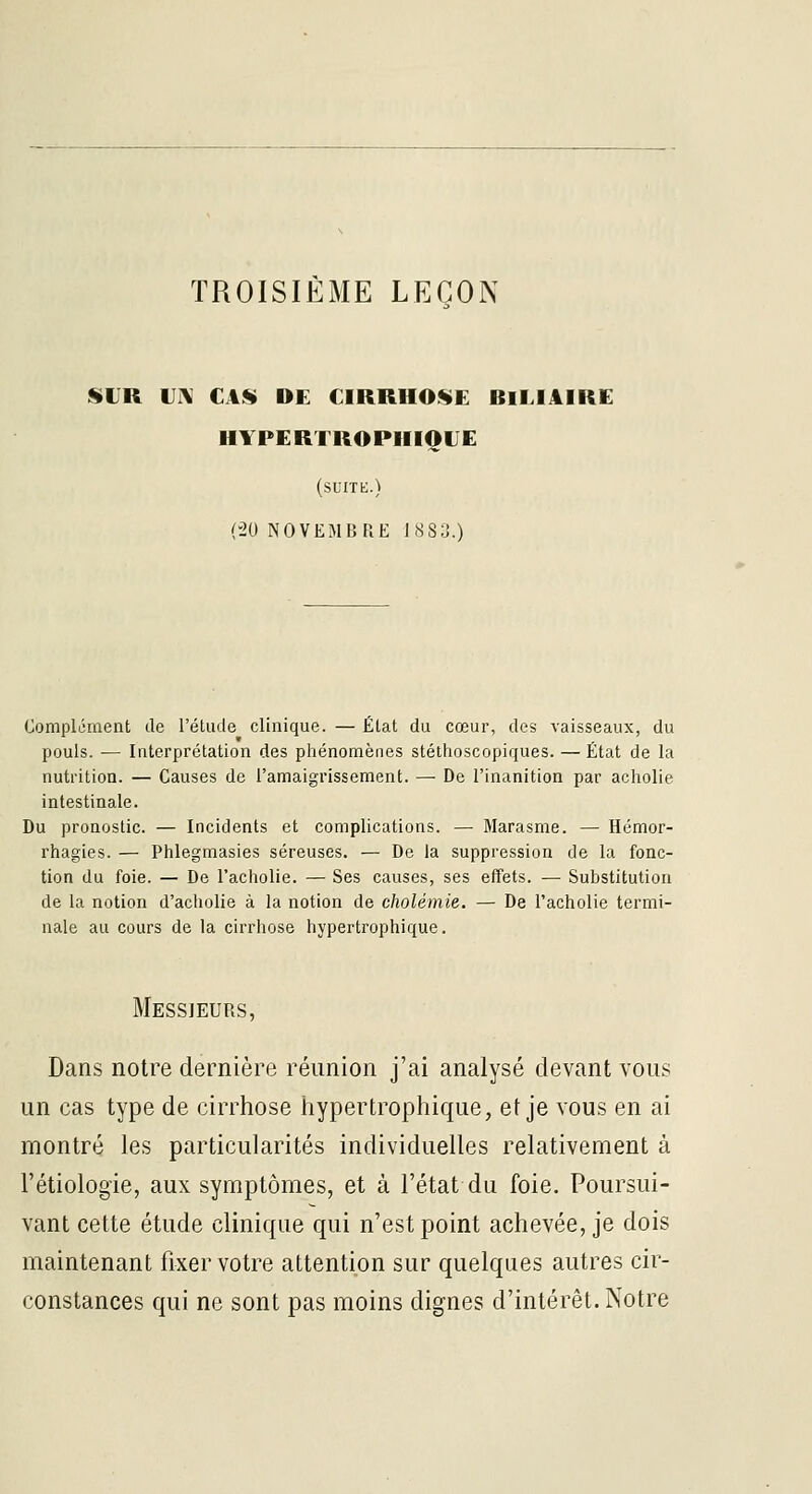 TROISIÈME LEÇON SiLR uni CAS» DE CIRRHOSE BlMAIRE HYPERTROPIIIOLE (suite.) (-20 NOVEMBRE 1883.) Complément de l'étiicle clinique. — État du cœur, des vaisseaux, du pouls. — Interprétation des phénomènes stéthoscopiques. — État de la nutrition. — Causes de l'amaigrissement. — De l'inanition par acholie intestinale. Du pronostic. — Incidents et complications. — Marasme. — Hémor- rhagies. — Phlegmasies séreuses. — De la suppression de la fonc- tion du foie. — De l'acholie. — Ses causes, ses effets. — Substitution de la notion d'acliolie à la notion de cholémie. — De l'acholie termi- nale au cours de la cirrhose hypertrophique. Messieurs, Dans notre dernière réunion j'ai analysé devant vous un cas type de cirrhose hypertrophique, et je vous en ai montré les particularités individuelles relativement à l'étiologie, aux symptômes, et à l'état du foie. Poursui- vant cette étude clinique qui n'est point achevée, je dois maintenant fixer votre attention sur quelques autres cir- constances qui ne sont pas moins dignes d'intérêt. Notre