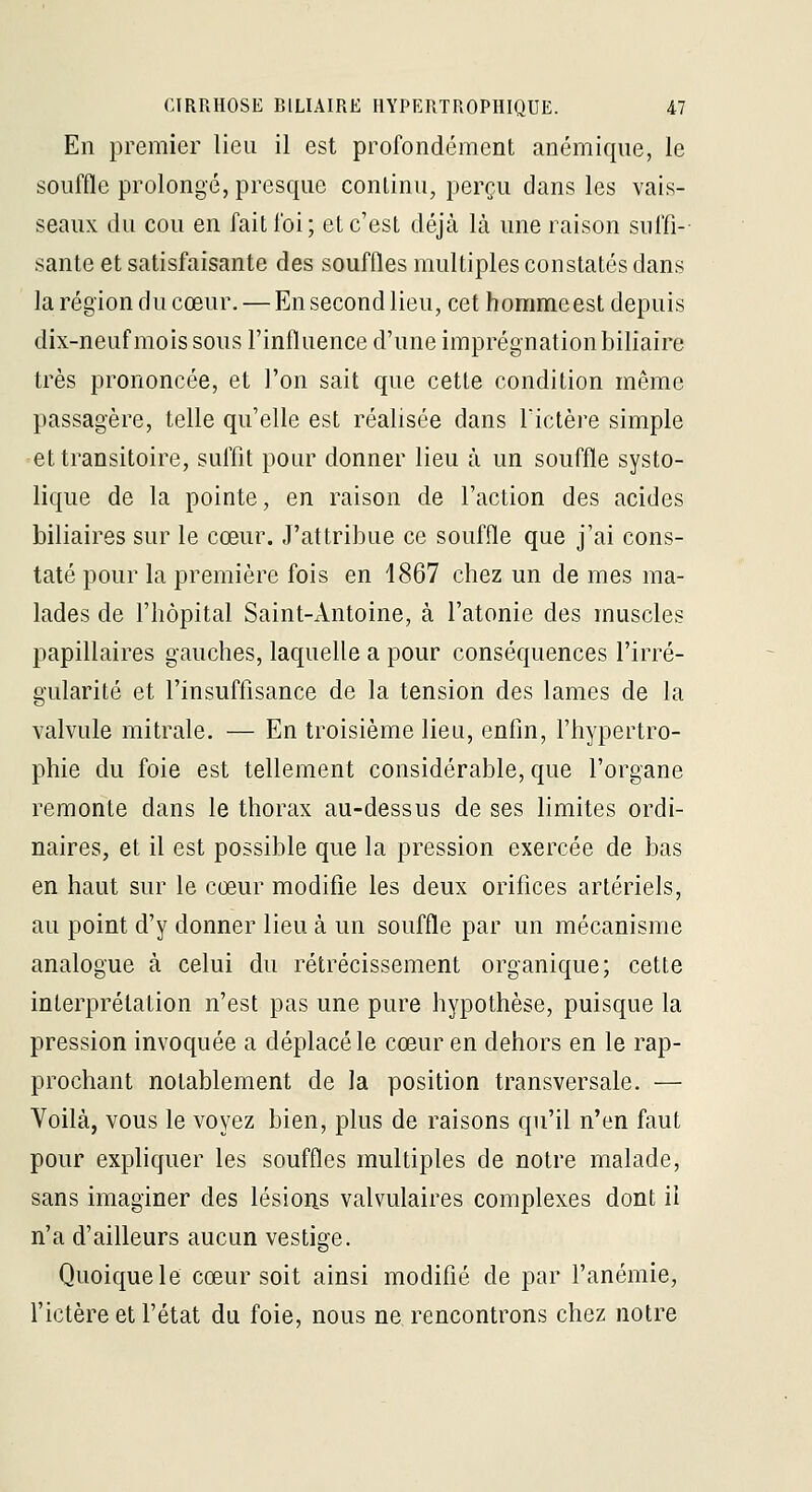 En premier lieu il est profondément anémique, le souffle prolongé, presque continu, perçu dans les vais- seaux du cou en fait foi; et c'est déjà là une raison suffi-- santé et satisfaisante des souffles multiples constatés dans la région du cœur. — En second lieu, cet hommeest depuis dix-neuf mois sous l'influence d'une imprégnation biliaire très prononcée, et l'on sait que cette condition même passagère, telle qu'elle est réalisée dans Tictère simple et transitoire, suffit pour donner lieu à un souffle systo- lique de la pointe, en raison de l'action des acides biliaires sur le cœur. J'attribue ce souffle que j'ai cons- taté pour la première fois en 1867 chez un de mes ma- lades de l'hôpital Saint-Antoine, à l'atonie des muscles papillaires gauches, laquelle a pour conséquences l'irré- gularité et l'insuffisance de la tension des lames de la valvule mitrale. — En troisième lieu, enfin, l'hypertro- phie du foie est tellement considérable, que l'organe remonte dans le thorax au-dessus de ses limites ordi- naires, et il est possible que la pression exercée de bas en haut sur le cœur modifie les deux orifices artériels, au point d'y donner lieu à un souffle par un mécanisme analogue à celui du rétrécissement organique; cette interprétation n'est pas une pure hypothèse, puisque la pression invoquée a déplacé le cœur en dehors en le rap- prochant notablement de la position transversale. — Voilà, vous le voyez bien, plus de raisons qu'il n'en faut pour expliquer les souffles multiples de notre malade, sans imaginer des lésion^s valvulaires complexes dont il n'a d'ailleurs aucun vestige. Quoique le cœur soit ainsi modifié de par l'anémie, fictère et l'état du foie, nous ne rencontrons chez notre