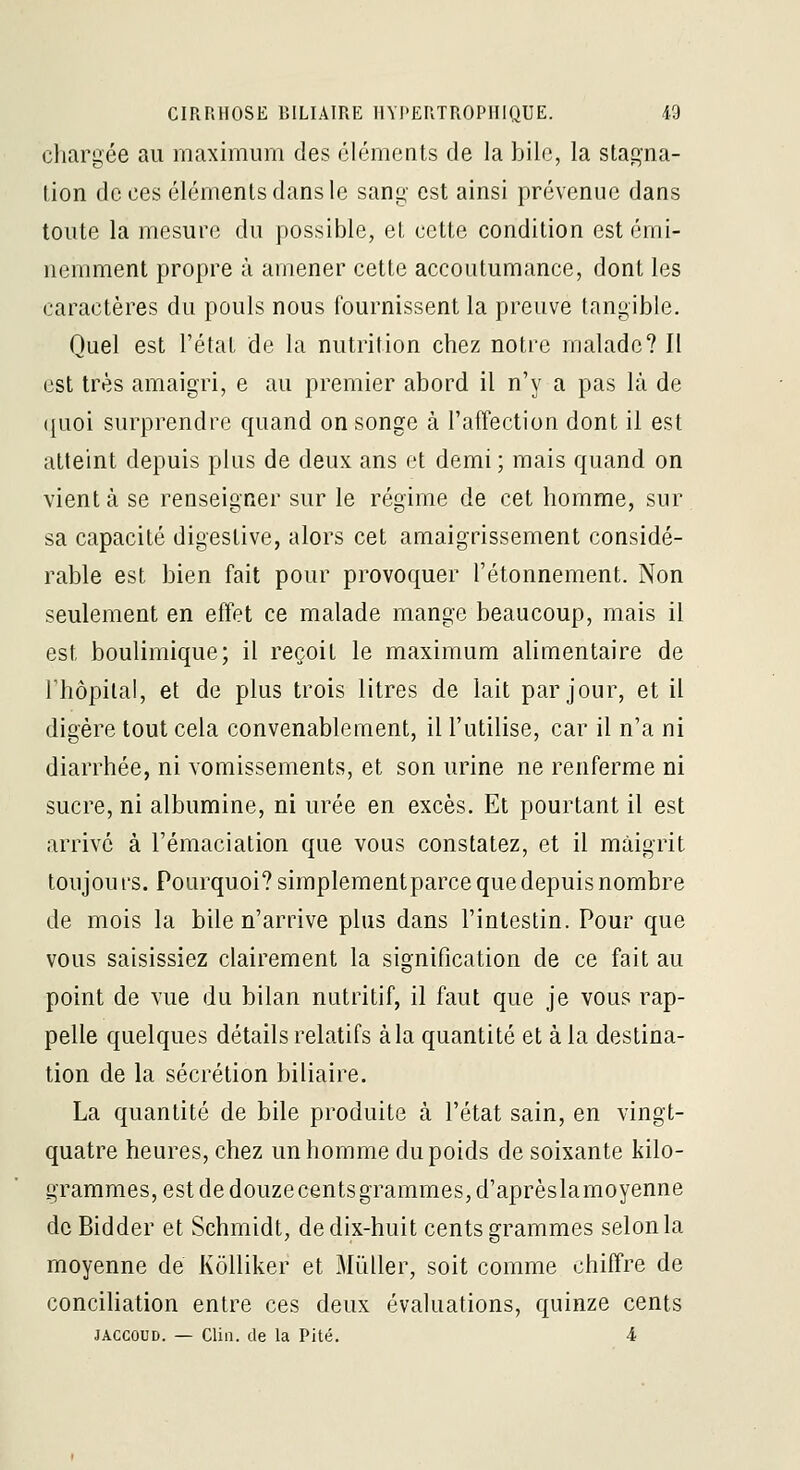 chargée au maximum des éléments de la bile, la stagna- tion de ces éléments dans le sang est ainsi prévenue dans toute la mesure du possible, et cette condition est émi- nemment propre à amener cette accoutumance, dont les caractères du pouls nous fournissent la preuve tangible. Quel est l'état de la nutrition chez notre malade? Il est très amaigri, e au premier abord il n'y a pas là de (juoi surprendre quand on songe à l'affection dont il est atteint depuis plus de deux ans et demi; mais quand on vient à se renseigner sur le régime de cet homme, sur sa capacité digestive, alors cet amaigrissement considé- rable est bien fait pour provoquer l'étonnement. Non seulement en effet ce malade mange beaucoup, mais il est boulimique; il reçoit le maximum alimentaire de rhôpilal, et de plus trois litres de lait par jour, et il digère tout cela convenablement, il l'utilise, car il n'a ni diarrhée, ni vomissements, et son urine ne renferme ni sucre, ni albumine, ni urée en excès. Et pourtant il est arrive à l'émaciation que vous constatez, et il maigrit toujours. Pourquoi? simplementparce que depuis nombre de mois la bile n'arrive plus dans l'intestin. Pour que vous saisissiez clairement la signification de ce fait au point de vue du bilan nutritif, il faut que je vous rap- pelle quelques détails relatifs à la quantité et à la destina- tion de la sécrétion biliaire. La quantité de bile produite à l'état sain, en vingt- quatre heures, chez un homme du poids de soixante kilo- grammes, est de douzecênts grammes, d'aprèslamoyenne dcBidder et Schmidt, de dix-huit cents grammes selon la moyenne de Kôlliker et MûUer, soit comme chiffre de conciliation entre ces deux évaluations, quinze cents JACCOUD. — Clin, de la Pité. 4