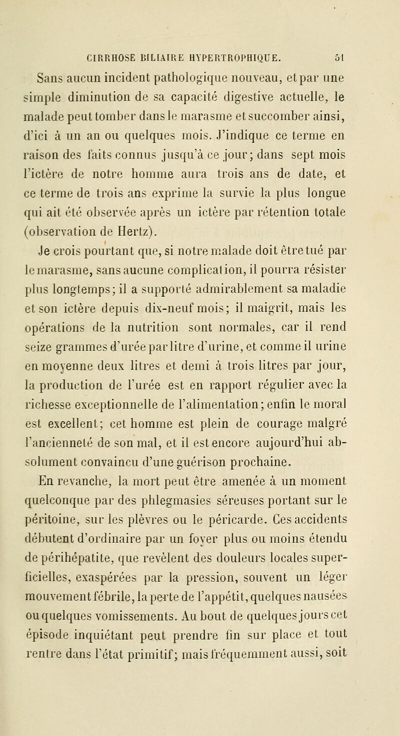 Sans aucun incident pathologique nouveau, et par une simple diminution de sa capacité digestive actuelle, le malade peut tomber dans le marasme et succomber ainsi, d'ici à un an ou quelques mois. J'indique ce terme en raison des faits connus jusqu'à ce jour; dans sept mois l'ictère de notre homme aura trois ans de date, et ce terme de trois ans exprime la survie la plus longue qui ait été observée après un ictère par rétention totale (observation de Hertz). Je crois pourtant que, si notre malade doit être tué par le marasme, sans aucune complicalion, il pourra résister plus longtemps; il a supporté admirablement sa maladie et son ictère depuis dix-neuf mois; il maigrit, mais les opérations de la nutrition sont normales, car il rend seize grammes d'urée par litre d'urine, et comme il urine en moyenne deux litres et demi à trois litres par jour, la production de l'urée est en rapport régulier avec la richesse exceptionnelle de l'alimentation; enfin le moral est excellent; cet homme est plein de courage malgré l'ancienneté de son mal, et il est encore aujourd'hui ab- solument convaincu d'une guérison prochaine. En revanche, la mort peut être amenée à un moment quelconque par des phlegmasies séreuses portant sur le péritoine, sur les plèvres ou le péricarde. Ces accidents débutent d'ordinaire par un foyer plus ou moins étendu de périhépatite, que révèlent des douleurs locales super- ficielles, exaspérées par la pression, souvent un léger mouvement fébrile, la peite de l'appétit, quelques nausées ou quelques vomissements. Au bout de quelques jours cet épisode inquiétant peut prendre fin sur place et tout rentre dans l'état primitif; mais fréquemment aussi, soit