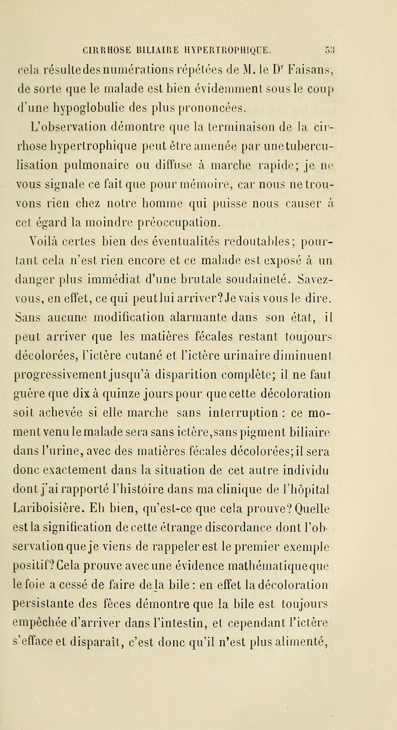 cela résulte des numérations répétées de M. le D' Faisans, de sorte que le malade est bien évidemment sous le coup d'une hypoglobulie des plus prononcées. L'observation démontre que la terminaison de la cir- rhose hypertrophique peut être amenée par uuetubercu- lisation pulmonaire ou diffuse à marche rapide; je no vous signale ce fait que pour mémoire, car nous ne trou- vons rien chez notre homme qui puisse nous causer à cet égard la moindre préoccupation. Yoilà certes bien des éventualités redoutables ; pour- tant cela n'est rien encore et ce malade est exposé à un danger plus immédiat d'une brutale soudaineté. Savez- vous, en effet, ce qui peut lui arriver? Je vais vous le dire. Sans aucune modification alarmante dans son état, il peut arriver que les matières fécales restant toujours décolorées, Fictère cutané et l'ictère urinaire diminuent progressivement jusqu'à disparition complète; il ne faut guère que dix à quinze jours pour que cette décoloration soit achevée si elle marche sans interruption : ce mo- ment venu le malade sera sans ictère,sans pigment biliaire dans l'urine, avec des matières fécales décolorées; il sera donc exactement dans la situation de cet autre individu dont j'ai rapporté l'histoire dans ma clinique de l'hôpital Lariboisière. Eh bien, qu'est-ce que cela prouve? Quelle est la signification de cette étrange discordance dont l'ob- servation que je viens de rappeler est le premier exemple positif? Gela prouve avec une évidence mathématique que le foie a cessé de faire delà bile : en effet la décoloration persistante des fèces démontre que la bile est toujours empêchée d'arriver dans l'intestin, et cependant l'ictère s'efface et disparaît, c'est donc qu'il n'est plus alimenté,