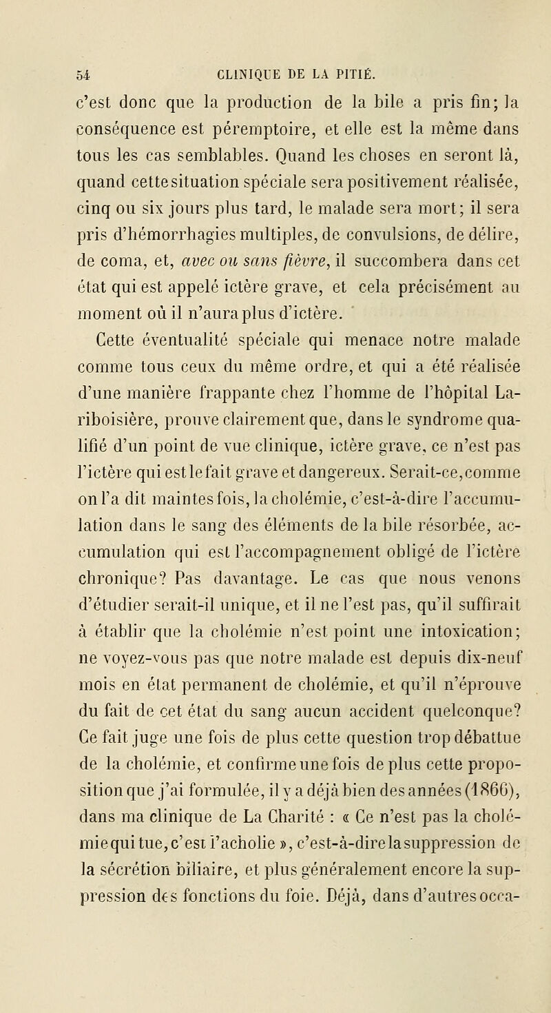 c'est donc que la production de la bile a pris fin; la conséquence est péreraptoire, et elle est la même dans tous les cas semblables. Quand les choses en seront là, quand cette situation spéciale sera positivement réalisée, cinq ou six jours plus tard, le malade sera mort; il sera pris d'hémorrhagies multiples, de convulsions, de délire, de coma, et, avec ou sans fièvre, il succombera dans cet état qui est appelé ictère grave, et cela précisément au moment où il n'aura plus d'ictère. Cette éventualité spéciale qui menace notre malade comme tous ceux du même ordre, et qui a été réalisée d'une manière frappante chez l'homme de l'hôpital La- riboisière, prouve clairement que, dans le syndrome qua- lifié d'un point de vue clinique, ictère grave, ce n'est pas l'ictère qui est le fait grave et dangereux. Serait-ce, comme on l'a dit maintes fois, la cholémie, c'est-à-dire l'accumu- lation dans le sang des éléments de la bile résorbée, ac- cumulation qui est l'accompagnement obligé de l'ictère chronique? Pas davantage. Le cas que nous venons d'étudier serait-il unique, et il ne l'est pas, qu'il suffirait à établir que la cholémie n'est point une intoxication; ne voyez-vous pas que notre malade est depuis dix-neuf mois en état permanent de cholémie, et qu'il n'éprouve du fait de cet état du sang aucun accident quelconque? Ce fait juge une fois de plus cette question trop débattue de la cholémie, et confirme une fois déplus cette propo- sition que j'ai formulée, il y a déjà bien des années (1866), dans ma clinique de La Charité : « Ce n'est pas la cholé- mie qui tue, c'est i'achohe », c'est-à-dire la suppression de la sécrétion biliaire, et plus généralement encore la sup- pression d€s fonctions du foie. Déjà, dans d'autresocca-