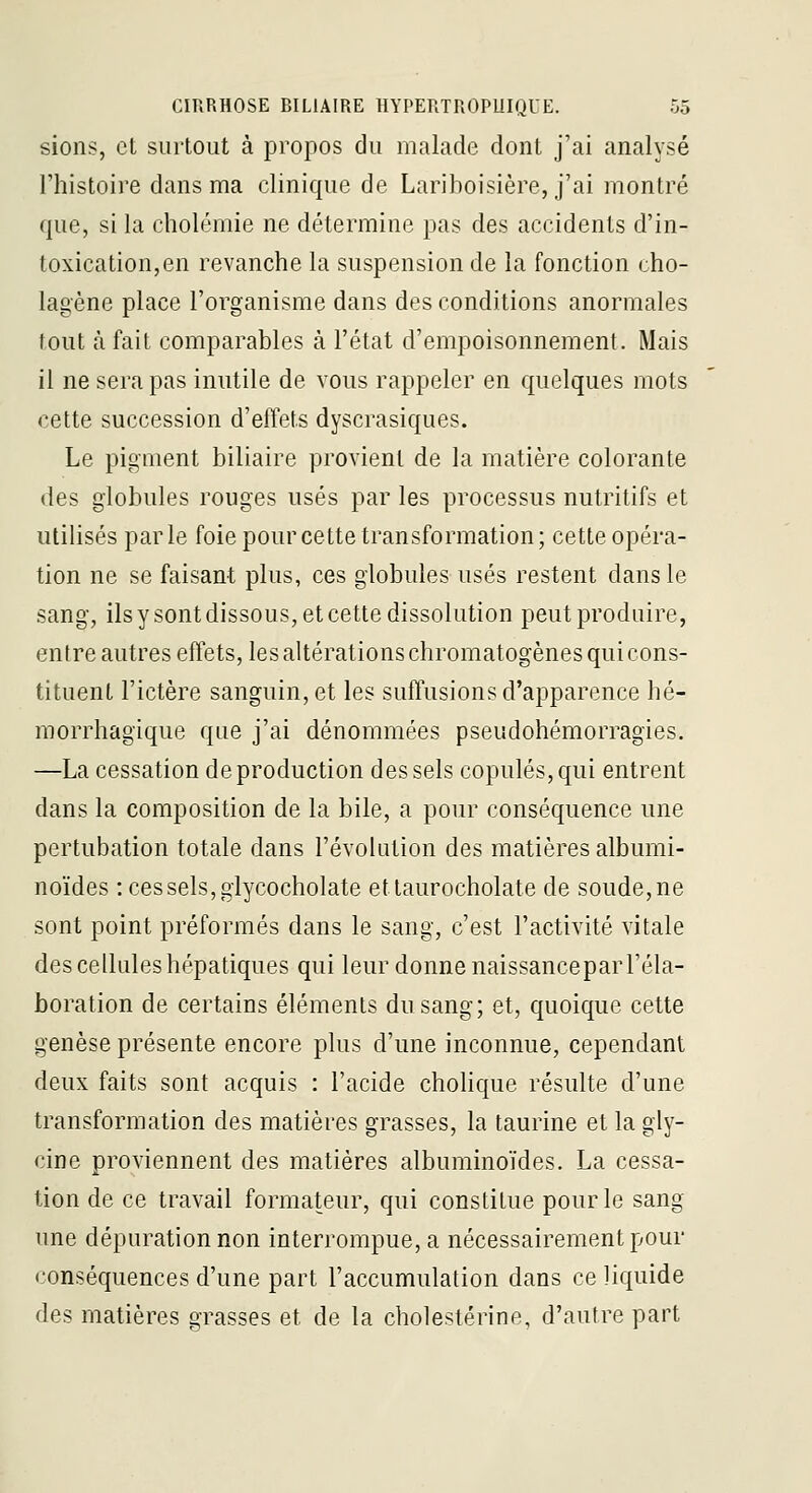 sions, et surtout à propos du malade dont j'ai analysé l'histoire dans ma clinique de Lariboisière, j'ai montré que, si la cholémie ne détermine pas des accidents d'in- toxication, en revanche la suspension de la fonction cho- lagène place l'organisme dans des conditions anormales tout à fait comparables à l'état d'empoisonnement. Mais il ne sera pas inutile de vous rappeler en quelques mots cette succession d'effets dyscrasiques. Le pigment biliaire provient de la matière colorante des globules rouges usés par les processus nutritifs et utilisés parle foie pour cette transformation; cette opéra- tion ne se faisant plus, ces globules usés restent dans le sang, ilsysontdissous, et cette dissolution peut produire, entre autres effets, les altérations chromatogènes qui cons- tituent l'ictère sanguin, et les suffusions d'apparence hé- morrhagique que j'ai dénommées pseudohémorragies. —La cessation de production des sels copules, qui entrent dans la composition de la bile, a pour conséquence une pertubation totale dans l'évolution des matières albumi- noïdes : ces sels, glycocholate ettaurocholate de soude, ne sont point préformés dans le sang, c'est l'activité vitale des cellules hépatiques qui leur donne naissanceparl'éla- boration de certains éléments du sang; et, quoique cette genèse présente encore plus d'une inconnue, cependant deux faits sont acquis : l'acide cholique résulte d'une transformation des matières grasses, la taurine et la gly- cine proviennent des matières albuminoïdes. La cessa- tion de ce travail formateur, qui constitue pour le sang une dépuration non interrompue, a nécessairement pour conséquences d'une part l'accumulation dans ce liquide des matières grasses et de la cholestérine, d'autre part