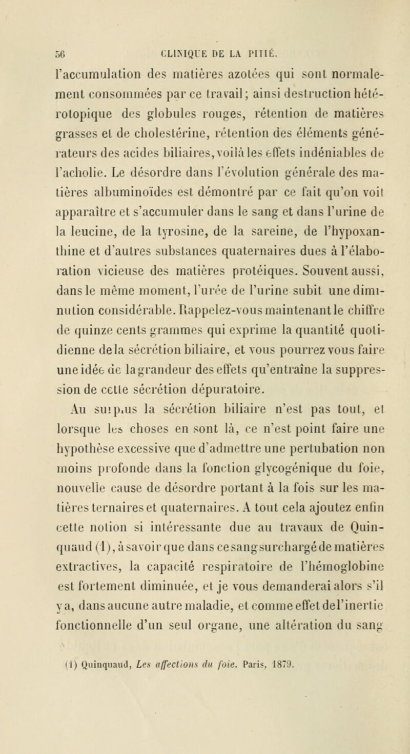 l'accumulation des matières azotées qui sont normale- ment consommées parce travail; ainsi destruction hété- rotopique des globules rouges, rétention de matières grasses et de cholestérine, rétention des éléments géné- rateurs des acides biliaires, voilà les effets indéniables de l'acholie. Le désordre dans l'évolution générale des ma- tières albuminoïdes est démontré par ce fait qu'on voit apparaître et s'accumuler dans le sang et dans l'urine de la leucine, de la tyrosine, de la sareine, de l'hypoxan- thine et d'autres substances quaternaires dues à l'élabo- ration vicieuse des matières protéiques. Souvent aussi, dans le même moment, l'urée de l'urine subit une dimi- nution considérable. Rappelez-vous maintenant le chiffre de quinze cents grammes qui exprime la quantité quoti- dienne delà sécrétion biliaire, et vous pourrez vous faire une idée de la grandeur des effets qu'entraîne la suppres- sion de cette sécrétion dépuratoire. Au suipius la sécrétion biliaire n'est pas tout, et lorsque les choses en sont là, ce n'est point faire une hypothèse excessive que d'admettre une pertubation non moins profonde dans la fonction glycogénique du foie, nouvelle cause de désordre portant à la fois sur les ma- tières ternaires et quaternaires. A tout cela ajoutez enfin cette notion si intéressante due au travaux de Quin- quaud (1), àsavoirque dans cesangsurchargédematières extractives, la capacité respiratoire de l'hémoglobine est fortement diminuée, et je vous demanderai alors s'il va, dans aucune autre maladie, et comme effet del'inertie fonctionnelle d'un seul organe, une altération du sang (i) Quinquaud, Les affections du foie. Paris, 1879.