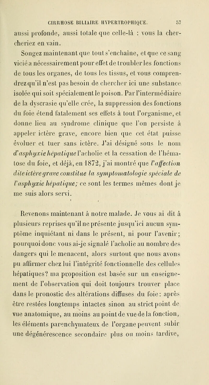 aussi profonde, aussi totale que celle-là : vous la cher- cheriez en vain. Songez maintenant que tout s'enchaîne, et que ce sang- vicié a nécessairement pour effet de troubler les fonctions de tous les organes, de tous les tissus, et vous compren- drez qu'il n'est pas besoin de chercher ici une substance isolée qui soit spécialement le poison. Par l'intermédiaire de la dyscrasie qu'elle crée, la suppression des fonctions du foie étend fatalement ses effets à tout l'organisme, et donne lieu au syndrome clinique que l'on persiste à appeler ictère grave, encore bien que cet état puisse évoluer et tuer sans ictère. J'ai désigné sous le nom d'asphyxie hépatique V'dcholie et la cessation de l'héma- tose du foie, et déjà, en 1872, j'ai montré que Vaffection diteictèregrave constitue la symptomatologie spéciale de Vasphyxie hépatique; ce sont les termes mêmes dont je me suis alors servi. Revenons maintenant à notre malade. Je vous ai dit à plusieurs reprises qu'il ne présente jusqu'ici aucun sym- ptôme inquiétant ni dans le présent, ni pour l'avenir; pourquoi donc vous ai-je signalé l'acholie au nombre des dangers qui le menacent, alors surtout que nous avons pu affirmer chez lui l'intégrité fonctionnelle des cellules hépatiques? ma proposition est basée sur un enseigne- ment de l'observation qui doit toujours trouver place dans le pronostic des altérations diffuses du foie : après être restées longtemps intactes sinon au strict point de vue anatomique, au moins au point de vue de la fonction, les éléments parenchymateux de l'organe peuvent subir une dégénérescence secondaire plus ou moins tardive.