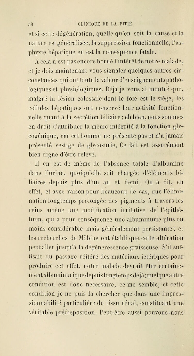et si cette dégénération, quelle qu'en soit la cause et la nature est généralisée, la suppression fonctionnelle, l'as- phyxie hépatique en est la conséquence fatale. A cela n'est pas encore borné l'intérêt de notre malade, et je dois maintenant vous signaler quelques autres cir- constances qui ont toute la valeur d'enseignements patho- logiques et physiologiques. Déjà je vous ai montré que, malgré la lésion colossale dont le foie est le siège, les cellules hépatiques ont conservé leur activité fonction- nelle quant à la sécrétion biliaire ; eh bien, nous sommes en droit d'attribuer la même intégrité à la fonction gly- cogénique, car cet homme ne présente pas et n'a jamais présenté vestige de glycosurie. Ce fait est assurément bien digne d'être relevé. Il en est de même de l'absence totale d'albumine dans l'urine, quoiqu'elle soit chargée d'éléments bi- liaires depuis plus d'un an et demi. On a dit, en effet, et avec raison pour beaucoup de cas, que l'élimi- nation longtemps prolongée des pigments à travers les reins amène une modification irritative de l'épithé- lium, qui a pour conséquence une albuminurie plus ou moins considérable mais généralement persistante; et les recherches de Môbius ont établi que cette altération peut aller jusqu'à la dégénérescence graisseuse. S'il suf- fisait du passage réitéré des matériaux ictériques pour produire cet effet, notre malade devrait être certaine- ment albuminurique depuislongteraps déjà;quelque autre condition est donc nécessaire, ce me semble, et cette condition je ne puis la chercher que dans une impres- sionnabilité particulière du tissu rénal, constituant une véritable prédisposition. Peut-être aussi pouvons-nous