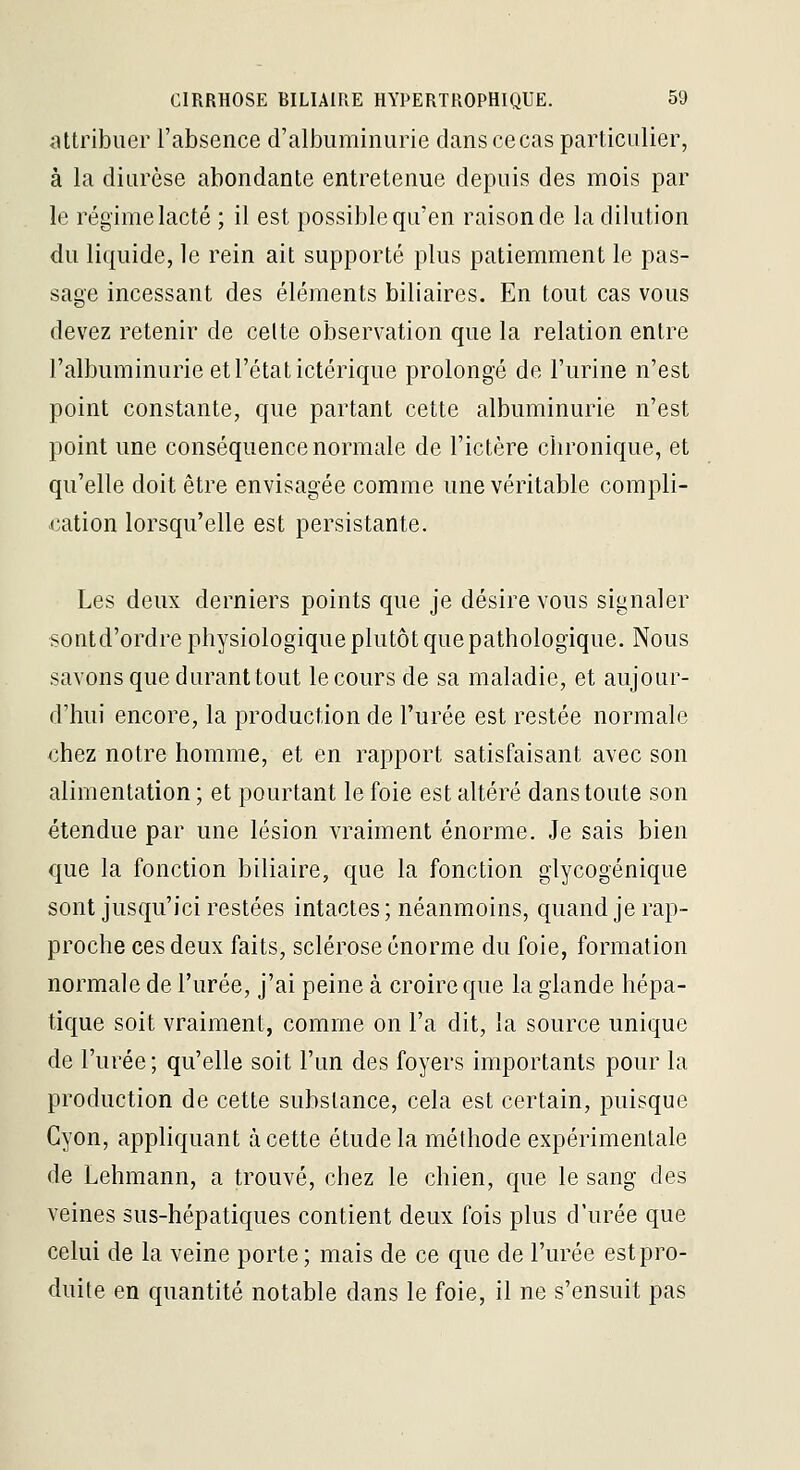 attribuer l'absence d'albuminurie danscecas particulier, à la diurèse abondante entretenue depuis des mois par le régime lacté ; il est possible qu'en raison de la dilution du liquide, le rein ait supporté plus patiemment le pas- sage incessant des éléments biliaires. En tout cas vous devez retenir de celte observation que la relation entre l'albuminurie et l'état ictérique prolongé de l'urine n'est point constante, que partant cette albuminurie n'est point une conséquence normale de l'ictère chronique, et qu'elle doit être envisagée comme une véritable compli- cation lorsqu'elle est persistante. Les deux derniers points que je désire vous signaler sontd'ordre physiologique plutôt que pathologique. Nous savons que durant tout le cours de sa maladie, et aujour- d'hui encore, la production de l'urée est restée normale €hez notre homme, et en rapport satisfaisant avec son alimentation ; et pourtant le foie est altéré dans toute son étendue par une lésion vraiment énorme. Je sais bien que la fonction biliaire, que la fonction glycogénique sont jusqu'ici restées intactes; néanmoins, quand je rap- proche ces deux faits, sclérose énorme du foie, formation normale de l'urée, j'ai peine à croire que la glande hépa- tique soit vraiment, comme on l'a dit, la source unique de l'urée ; qu'elle soit l'un des foyers importants pour la production de cette substance, cela est certain, puisque Gyon, appliquant à cette étude la méthode expérimentale de Lehmann, a trouvé, chez le chien, que le sang des veines sus-hépatiques contient deux fois plus d'urée que celui de la veine porte; mais de ce que de l'urée est pro- duite en quantité notable dans le foie, il ne s'ensuit pas