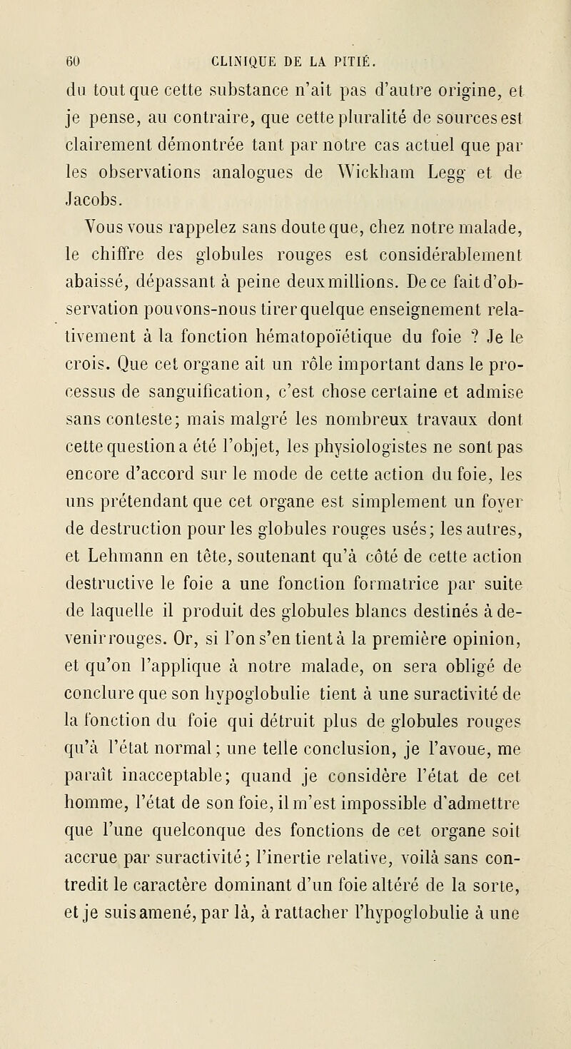 du tout que cette substance n'ait pas d'autre origine, et je pense, au contraire, que cette pluralité de sources est clairement démontrée tant par notre cas actuel que par les observations analogues de Wickham Legg et de Jacobs. Yous vous rappelez sans doute que, chez notre malade, le chiffre des globules rouges est considérablement abaissé, dépassant à peine deux millions. De ce fait d'ob- servation pouv'Ons-nous tirer quelque enseignement rela- tivement à la fonction hématopoïétique du foie ? Je le crois. Que cet organe ait un rôle important dans le pro- cessus de sanguification, c'est chose certaine et admise sans conteste; mais malgré les nombreux travaux dont cette question a été l'objet, les physiologistes ne sont pas encore d'accord sur le mode de cette action du foie, les uns prétendant que cet organe est simplement un foyer de destruction pour les globules rouges usés; les autres, et Lehmann en tête, soutenant qu'à côté de cette action destructive le foie a une fonction formatrice par suite de laquelle il produit des globules blancs destinés à de- venir rouges. Or, si l'on s'en tient à la première opinion, et qu'on l'applique à notre malade, on sera obligé de conclure que son hypogiobulie tient à une suractivité de la fonction du foie qui détruit plus de globules rouges qu'à l'état normal; une telle conclusion, je l'avoue, me paraît inacceptable; quand je considère l'état de cet homme, l'état de son foie, il m'est impossible d'admettre que l'une quelconque des fonctions de cet organe soit accrue par suractivité ; l'inertie relative, voilà sans con- tredit le caractère dominant d'un foie altéré de la sorte, et je suis amené, par là, à rattacher l'hypoglobulie à une