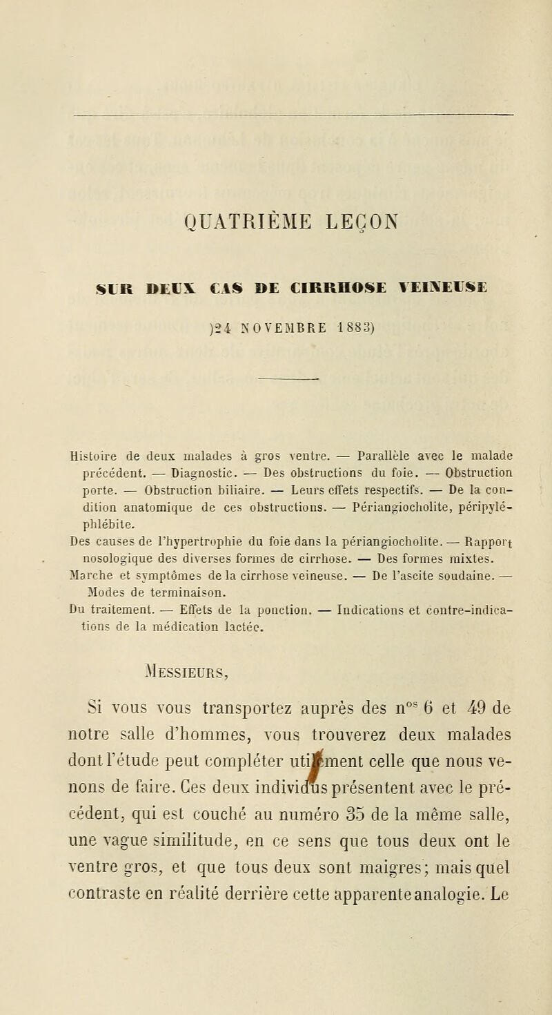 QUATRIÈME LEÇON SLR DEUX CAS DE CIRRHOSE VEIIXEESE )-24 IN'0VE31BRE 1883) Histoire de deux malades à gros ventre. — Parallèle avec le malade précédent. — Diagnostic. — Des obstructions du foie. — Obstruction porte. — Obstruction biliaire. — Leurs effets respectifs. — De la con- dition anatomique de ces obstructions. — Périangiocholite, péripylé- phlébile. Des causes de l'hypertrophie du foie dans la périangiocholite.— Rapport nosologique des diverses formes de cirrhose. — Des formes mixtes. Marche et symptômes de la cirrhose veineuse. — De l'ascite soudaine.— Modes de terminaison. Du traitement. — Effets de la ponction. — Indications et contre-indica- tions de la médication lactée. Messieurs, Si vous vous transportez auprès des n°^ 6 et 49 de notre salle d'hommes, vous trouverez deux malades dont l'étude peut compléter utijiment celle que nous ve- nons de faire. Ces deux individus présentent avec le pré- cédent, qui est couché au numéro 35 de la même salle, une vague similitude, en ce sens que tous deux ont le ventre gros, et que tous deux sont maigres; mais quel contraste en réalité derrière cette apparente analogie. Le