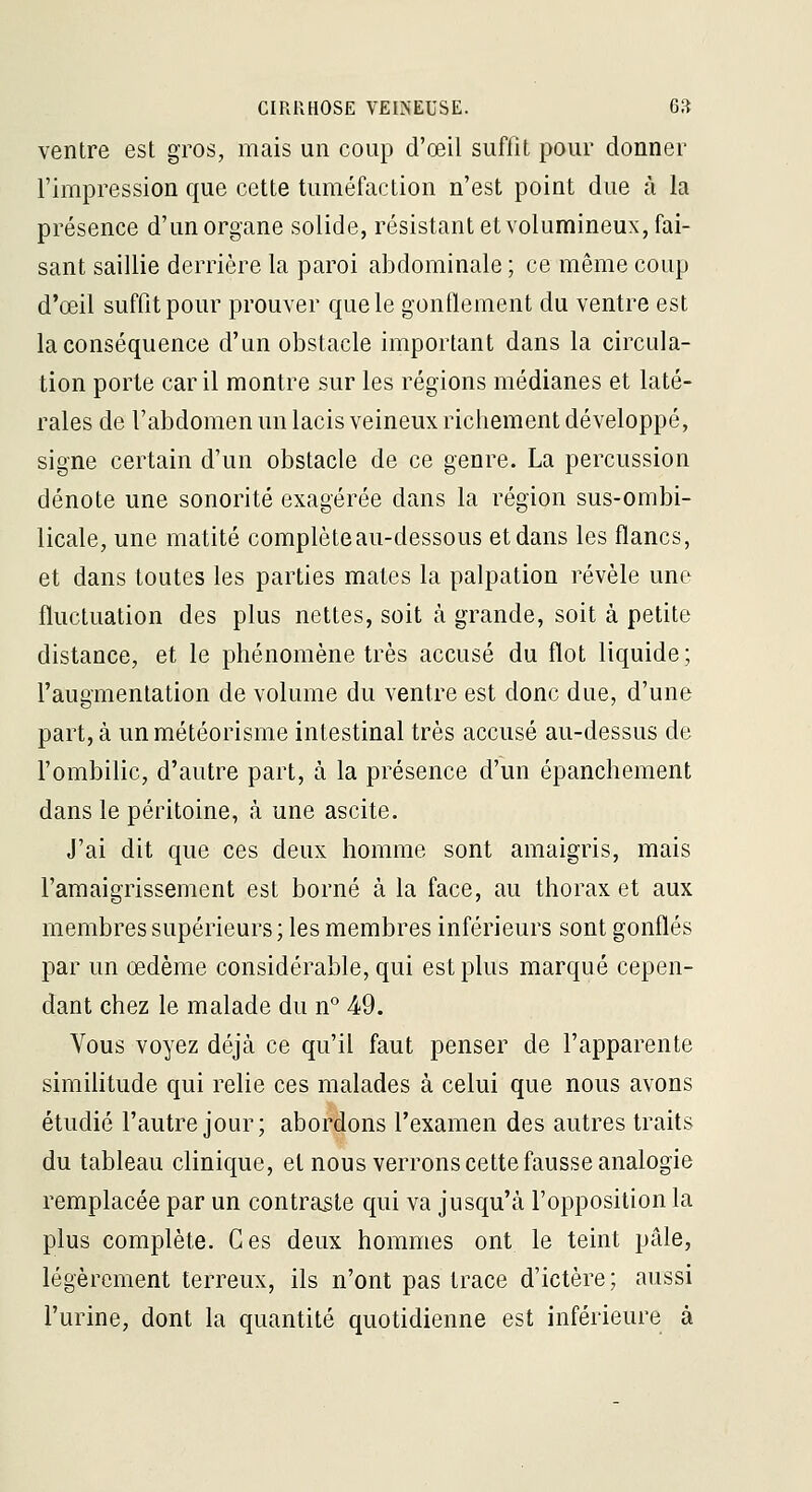 ventre est gros, mais un coup d'œil suffit pour donner l'impression que cette tuméfaction n'est point due à la présence d'un organe solide, résistant et volumineux, fai- sant saillie derrière la paroi abdominale ; ce même coup d'œil suffit pour prouver que le gontlement du ventre est la conséquence d'un obstacle important dans la circula- tion porte car il montre sur les régions médianes et laté- rales de l'abdomen un lacis veineux richement développé, signe certain d'un obstacle de ce genre. La percussion dénote une sonorité exagérée dans la région sus-ombi- licale, une matité complète au-dessous et dans les flancs, et dans toutes les parties mates la palpation révèle une fluctuation des plus nettes, soit à grande, soit à petite distance, et le phénomène très accusé du flot liquide; faugmenlation de volume du ventre est donc due, d'une part, à unmétéorisme intestinal très accusé au-dessus de l'ombilic, d'autre part, à la présence d'un épanchement dans le péritoine, à une ascite. J'ai dit que ces deux homme sont amaigris, mais l'amaigrissement est borné à la face, au thorax et aux membres supérieurs; les membres inférieurs sont gonflés par un œdème considérable, qui est plus marqué cepen- dant chez le malade du n° 49. Vous voyez déjà ce qu'il faut penser de l'apparente similitude qui relie ces malades à celui que nous avons étudié l'autre jour; abordons l'examen des autres traits du tableau clinique, et nous verrons cette fausse analogie remplacée par un contraste qui va jusqu'à l'opposition la plus complète. Ces deux hommes ont le teint pâle, légèrement terreux, ils n'ont pas trace d'ictère ; aussi l'urine, dont la quantité quotidienne est inférieure à