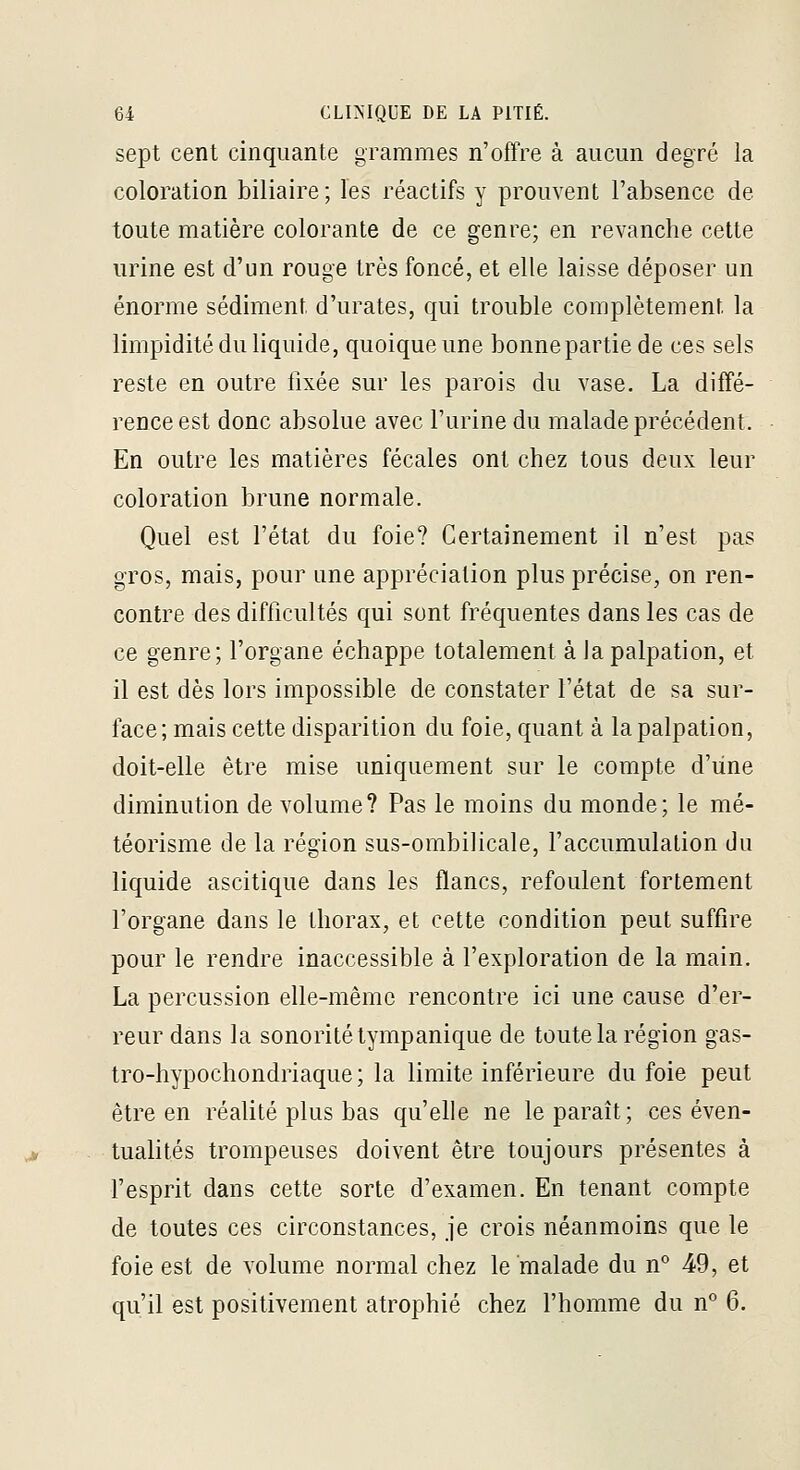 sept cent cinquante grammes n'offre à aucun degré la coloration biliaire ; les réactifs y prouvent l'absence de toute matière colorante de ce genre; en revanche cette urine est d'un rouge très foncé, et elle laisse déposer un énorme sédiment d'urates, qui trouble complètement la limpidité du liquide, quoique une bonne partie de ces sels reste en outre fixée sur les parois du vase, La diffé- rence est donc absolue avec l'urine du malade précédent. En outre les matières fécales ont chez tous deux leur coloration brune normale. Quel est l'état du foie? Certainement il n'est pas gros, mais, pour une appréciation plus précise, on ren- contre des difficultés qui sont fréquentes dans les cas de ce genre; l'organe échappe totalement à lapalpation, et il est dès lors impossible de constater l'état de sa sur- face; mais cette disparition du foie, quant à lapalpation, doit-elle être mise uniquement sur le compte d'une diminution de volume? Pas le moins du monde; le mé- téorisme de la région sus-ombilicale, l'accumulation du liquide ascitique dans les flancs, refoulent fortement l'organe dans le thorax, et cette condition peut suffire pour le rendre inaccessible à l'exploration de la main, La percussion elle-même rencontre ici une cause d'er- reur dans la sonorité tympanique de toute la région gas- tro-hypochondriaque ; la limite inférieure du foie peut être en réalité plus bas qu'elle ne le paraît; ces éven- tualités trompeuses doivent être toujours présentes à fesprit dans cette sorte d'examen. En tenant compte de toutes ces circonstances, je crois néanmoins que le foie est de volume normal chez le malade du n* 49, et qu'il est positivement atrophié chez l'homme du n° 6,