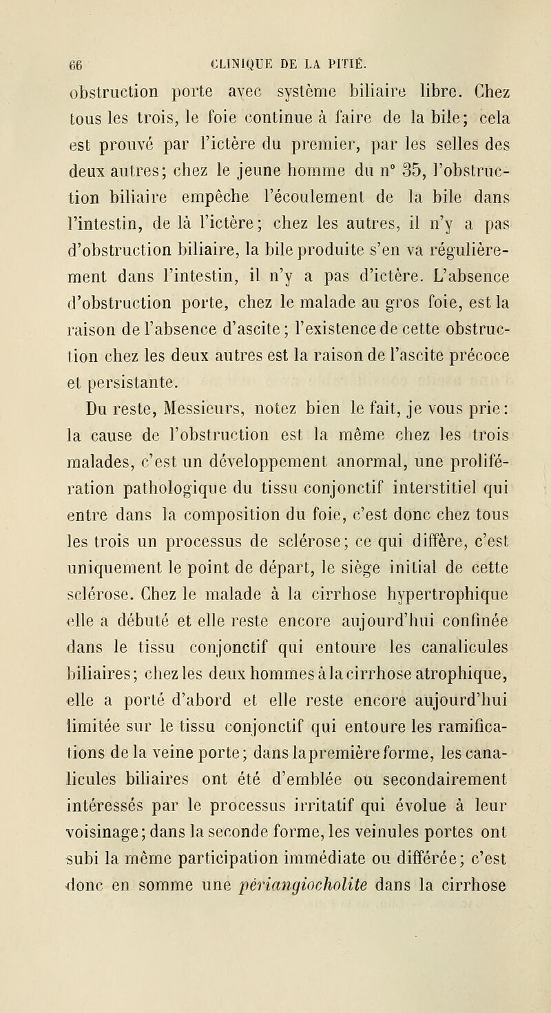 obstruction porte avec système biliaire libre. Chez tous les trois, le foie continue à faire de la bile; cela est prouvé par l'ictère du premier, par les selles des deux autres; chez le jeune homme du n 35, l'obstruc- tion biliaire empêche l'écoulement de la bile dans l'intestin, de là l'ictère; chez les autres, il n'y a pas d'obstruction biliaire, la bile produite s'en va régulière- ment dans l'intestin, il n'y a pas d'ictère. L'absence d'obstruction porte, chez le malade au gros foie, est la raison de l'absence d'ascite; l'existence de cette obstruc- tion chez les deux autres est la raison de l'ascite précoce et persistante. Du reste, Messieurs, notez bien le fait, je vous prie: la cause de l'obstruction est la même chez les trois malades, c'est un développement anormal, une prolifé- ration pathologique du tissu conjonctif interstitiel qui entre dans la composition du foie, c'est donc chez tous les trois un processus de sclérose; ce qui diffère, c'est uniquement le point de départ, le siège initial de cette sclérose. Chez le malade à la cirrhose hypertrophique elle a débuté et elle reste encore aujourd'hui confinée dans le tissu conjonctif qui entoure les canalicules biliaires; chez les deux hommes àlacirrhose atrophique, elle a porté d'abord et elle reste encore aujourd'hui limitée sur le tissu conjonctif qui entoure les ramifica- tions de la veine porte; dans lapremièreforme, les cana- licules bihaires ont été d'emblée ou secondairement intéressés par le processus irritatif qui évolue à leur voisinage; dans la seconde forme, les veinules portes ont subi la même participation immédiate ou différée; c'est donc en somme une périangiocholite dans la cirrhose
