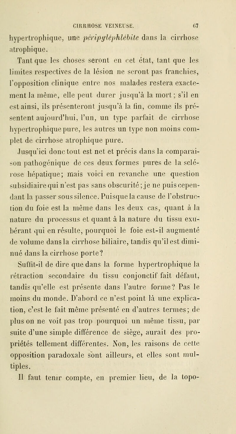 hypertrophique, une péripyléphléhile dans la cirrhose atrophique. Tant que les choses seront en cet état, tant que les limites respectives de la lésion ne seront pas franchies, l'opposition clinique entre nos malades restera exacte- ment la même, elle peut durer jusqu'à la mort; s'il en est ainsi, ils présenteront jusqu'à la fin, comme ils pré- sentent aujourd'hui, l'un, un type parfait de cirrhose hypertrophique pure, les autres un type non moins com- plet de cirrhose atrophique pure. Jusqu'ici donc tout est net et précis dans la comparai- son pathogénique de ces deux formes pures de la sclé- rose hépatique; mais voici en revanche une question subsidiaire qui n'est pas sans obscurité ; je ne puis cepen- dant la passer sous silence. Puisque la cause de l'obstruc- tion du foie est la même dans les deux cas, quant à la nature du processus et quant à la nature du tissu exu- bérant qui en résulte, pourquoi le foie est-il augmenté de volume dans la cirrhose biliaire, tandis qu'il est dimi- nué dans la cirrhose porte? Suffit-il de dire que dans la forme hypertrophique la rétraction secondaire du tissu conjonctif fait défaut, tandis qu'elle est présente dans l'autre forme? Pas le moins du monde. D'abord ce n'est point là une explica- tion, c'est le fait même présenté en d'autres termes; de plus on ne voit pas trop pourquoi un même tissu, par suite d'une simple différence de siège, aurait des pro- priétés tellement différentes. Non, les raisons de cette opposition paradoxale sont ailleurs, et elles sont mul- tiples. Il faut tenir compte, en premier lieu, de la topo-