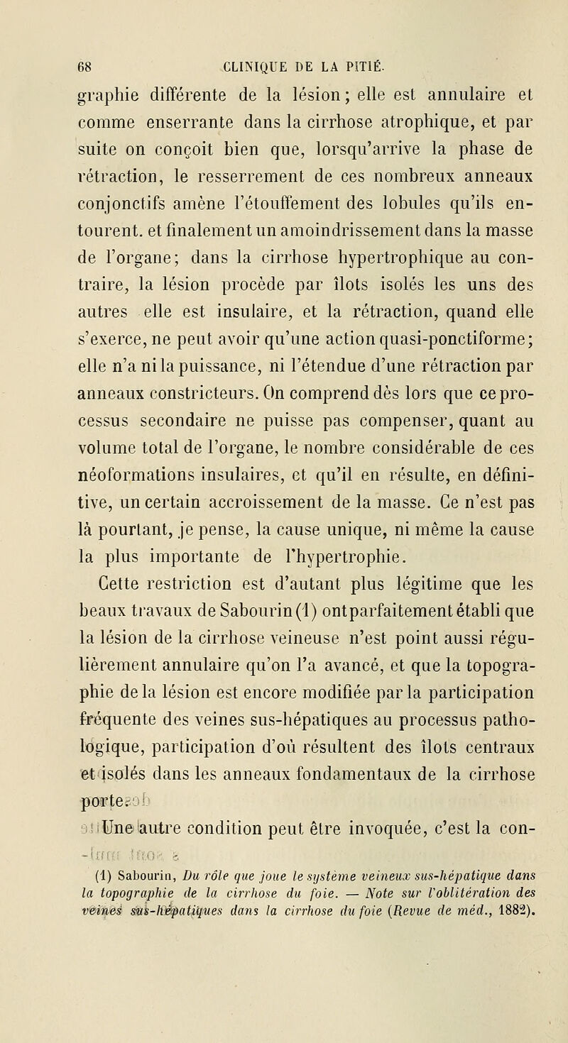 graphie différente de la lésion ; elle est annulaire et comme enserrante dans la cirrhose atrophique, et par suite on conçoit bien que, lorsqu'arrive la phase de rétraction, le resserrement de ces nombreux anneaux conjonctifs amène l'étouffement des lobules qu'ils en- tourent, et finalement un amoindrissement dans la masse de l'organe; dans la cirrhose hypertrophique au con- traire, la lésion procède par îlots isolés les uns des autres elle est insulaire, et la rétraction, quand elle s'exerce, ne peut avoir qu'une action quasi-ponctiforme; elle n'a ni la puissance, ni l'étendue d'une rétraction par anneaux constricteurs. On comprend dès lors que ce pro- cessus secondaire ne puisse pas compenser, quant au volume total de l'organe, le nombre considérable de ces néoformations insulaires, et qu'il en résulte, en défini- tive, un certain accroissement de la masse. Ce n'est pas là pourtant, je pense, la cause unique, ni même la cause la plus importante de l'hypertrophie. Cette restriction est d'autant plus légitime que les beaux travaux de Sabourin(l) ontparfaitement établi que la lésion de la cirrhose veineuse n'est point aussi régu- lièrement annulaire qu'on l'a avancé, et que la topogra- phie delà lésion est encore modifiée parla participation fréquente des veines sus-hépatiques au processus patho- logique, participation d'où résultent des îlots centraux et isolés dans les anneaux fondamentaux de la cirrhose ■ftorteëob siilln©'autre condition peut être invoquée, c'est la con- ■~\n(:i !;?,(>•■ >. (i) Sabourin, Du rôle que joue le système veineux sus-hépatique dans la topographie de la cirrhose du foie. — Note sur roblitéi'ation des veines sMS-li&pat^'ques dans la cirrhose du foie {Revue de méd., 1882).