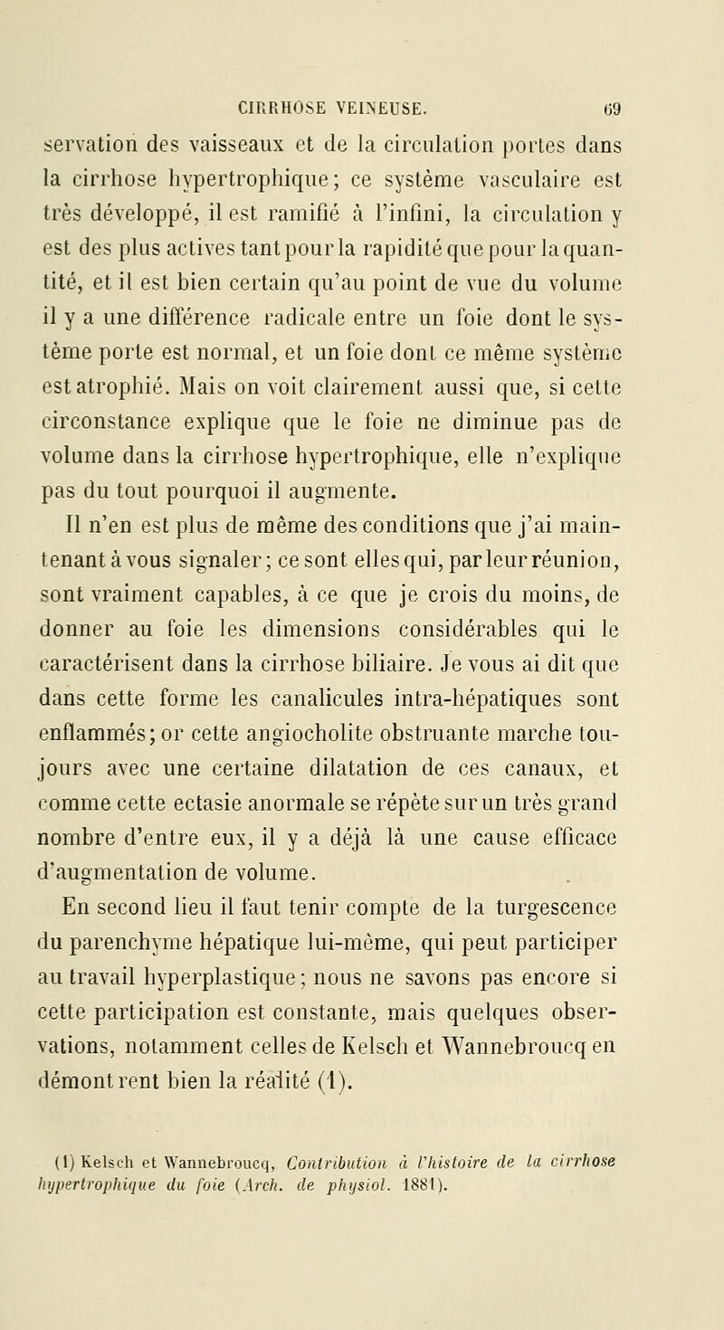 servation des vaisseaux et de la circulation portes dans la cirrhose hypertrophique ; ce système vasculaire est très développé, il est ramifié à l'infini, la circulation y est des plus actives tant pour la rapidité que pour la quan- tité, et il est bien certain qu'au point de vue du volume il y a une différence radicale entre un foie dont le sys- tème porte est normal, et un foie dont ce même système est atrophié. Mais on voit clairement aussi que, si cette circonstance explique que le foie ne diminue pas de volume dans la cirrhose hypertrophique, elle n'explique pas du tout pourquoi il augmente. Il n'en est plus de même des conditions que j'ai main- tenant à vous signaler; ce sont elles qui, par leur réuni on, sont vraiment capables, à ce que je crois du moins, de donner au foie les dimensions considérables qui le caractérisent dans la cirrhose biliaire. Je vous ai dit que dans cette forme les canalicules intra-hépatiques sont enflammés; or cette angiocholite obstruante marche tou- jours avec une certaine dilatation de ces canaux, et comme cette ectasie anormale se répète sur un très grand nombre d'entre eux, il y a déjà là une cause efficace d'augmentation de volume. En second lieu il faut tenir compte de la turgescence du parenchyme hépatique lui-môme, qui peut participer au travail hyperplastique ; nous ne savons pas encore si cette participation est constante, mais quelques obser- vations, notamment celles de Kelsch et Wannebroucq en démontrent bien la réalité (1). (1) Kelsch et Wannebroucq, Contrihution à Vhistoire de la cirrhose Ivjpertrophique du foie (Arch. de physiol. 1881).
