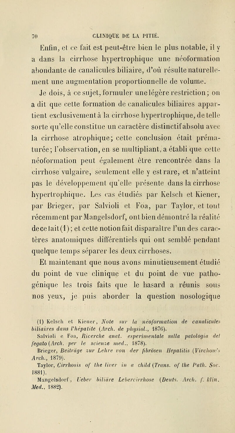 Enfin, et ce fait est peut-être bien le plus notable, il y a dans la cirrhose hypertrophique une néoformation abondante de canalicules biliaire, d'où résulte naturelle- ment une augmentation proportionnelle de volume. Je dois, à ce sujet, formuler une légère restriction; on a dit que cette formation de canalicules biliaires appar- tient exclusivement à la cirrhose hypertrophique, de telle sorte qu'elle constitue un caractère distinctif absolu avec la cirrhose atrophique; cette conclusion était préma- turée ; l'observation, en se multipliant, a établi que cette néoformation peut également être rencontrée dans la cirrhose vulgaire, seulement elle y est rare, et n'atteint pas le développement qu'elle présente dans la cirrhose hypertrophique. Les cas étudiés par Kelsch et Kiener, par Brieger, par Salvioli et Foa, par Taylor, et tout récemment par Mangelsdorf, ont bien démontré la réalité decelait(i); et cette notion fait disparaître l'un des carac- tères anatomiques différentiels qui ont semblé pendant quelque temps séparer les deux cirrhoses. Et maintenant que nous avons minutieusement étudié du point de vue clinique et du point de vue patho- génique les trois faits que le hasard a réunis sous nos yeux, je puis aborder la question nosologique (1) Kelsch et Kiener, Note sur la néoformation de canalicules biliaires dans l'hépatite {Arch. de physiol., 1876). Salvioli e Foa, Ricerche anat. esperimentale sulla patologia del fegato{Arch. per le scienze med., 1878). Brieger, Beitràge zur Lehre von der fibrôsen Hepatitis (Virchoiv's Arch., 1879). Taylor, Cirrhosis of the liver in a child (Trans. of the Path. Soc. 1881). Mangelsdorf, Ueber biliàre Lebercirrhose {Deuts. Arch. f. Idin. Med., 1882).