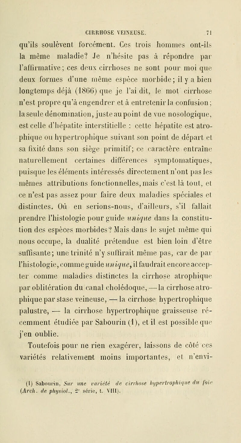 qu'ils soulèvent forcément. Ces trois hommes ont-ils la même maladie? Je n'hésite pas à répondre par l'afiirmative ; ces deux cirrhoses ne sont pour moi que deux formes d'une même espèce morbide; il y a bien longtemps déjà (1866) que je l'ai dit, le mot cirrhose n'est propre qu'à engendrer et à entretenir la confusion ; laseule dénomination, juste au point de vue nosologique, est celle d'hépatite interstitielle : cette hépatite est atro- phique ou hypertrophique suivant son point de départ et sa fixité dans son siège primitif; ce caractère entraîne naturellement certaines différences symptomatiques, puisque les éléments intéressés directement n'ont pas les mêmes attributions fonctionnelles, mais c'est là tout, et ce n'est pas assez pour faire deux maladies spéciales et distinctes. Où en serions-nous, d'ailleurs, s'il fallait prendre l'histologie pour guide unique dans la constitu- tion des espèces morbides? Mais dans le sujet même qui nous occupe, la dualité prétendue est bien loin d'être suffisante; une trinité n'y suffirait même pas, car de par l'histologie, comme guide unique, il faudrait encore accep- ter comme maladies distinctes la cirrhose atrophique par oblitération du canal cholédoque,—-la cirrhose atro- phique par stase veineuse, — la cirrhose hypertrophique palustre, — la cirrhose hypertrophique graisseuse ré- cemment étudiée par Sabourin (1), et il est possible que j'en oublie. Toutefois pour ne rien exagérer, laissons de côté ces variétés relativement moins importantes, et n'envi- (1) Sabourin, Sur une variété de cirrhose hypertrophique du foie {Arch. de physiol., i'' série, t. VIII).