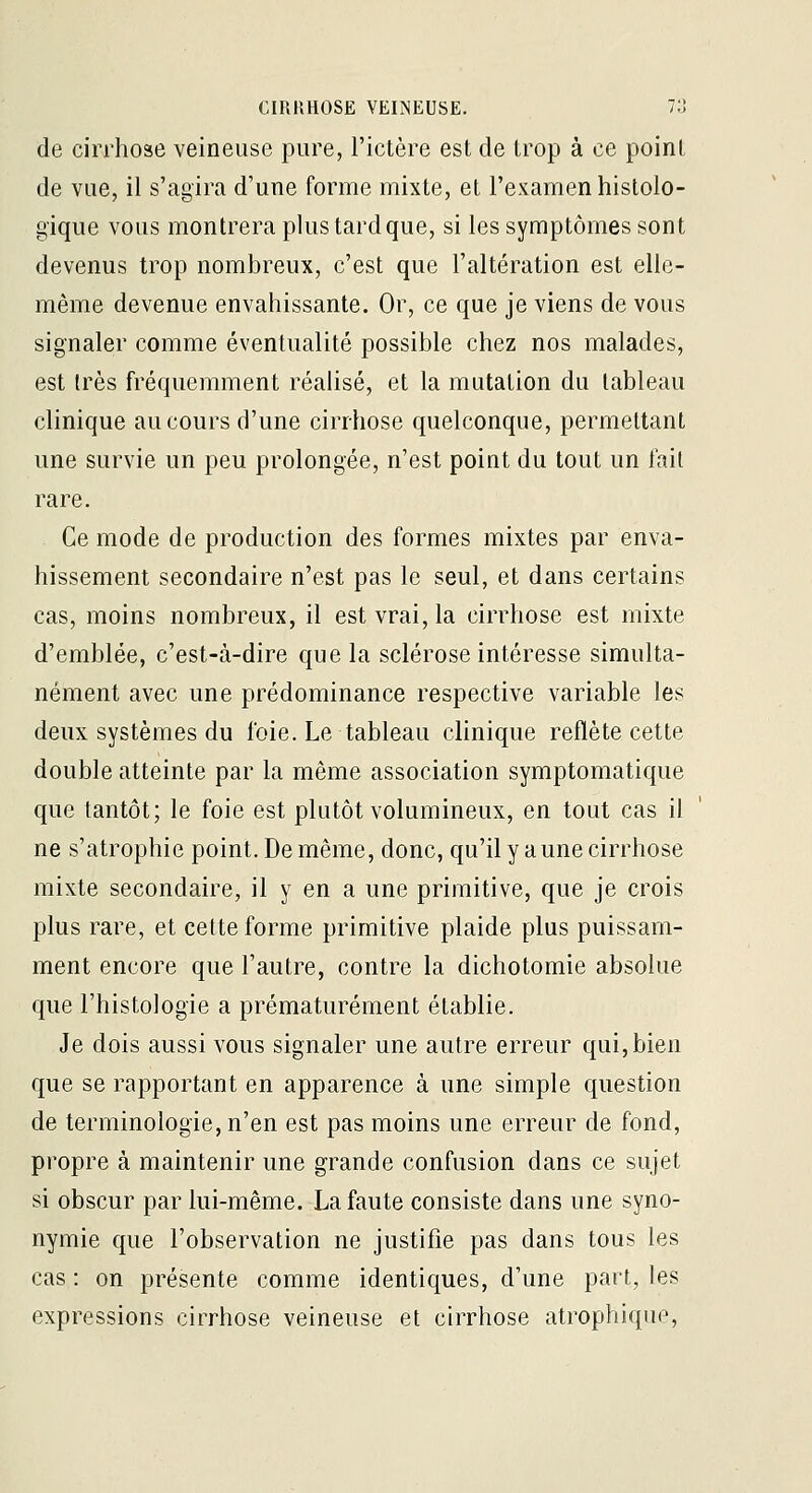 de cirrhose veineuse pure, l'ictère est de trop à ce point de vue, il s'agira d'une forme mixte, et l'examen hislolo- gique vous montrera plus tard que, si les symptômes sont devenus trop nombreux, c'est que l'altération est elle- même devenue envahissante. Or, ce que je viens de vous signaler comme éventualité possible chez nos malades, est très fréquemment réalisé, et la mutation du tableau clinique au cours d'une cirrhose quelconque, permettant une survie un peu prolongée, n'est point du tout un l'ait rare. Ce mode de production des formes mixtes par enva- hissement secondaire n'est pas le seul, et dans certains cas, moins nombreux, il est vrai, la cirrhose est mixte d'emblée, c'est-à-dire que la sclérose intéresse simulta- nément avec une prédominance respective variable les deux systèmes du foie. Le tableau clinique reflète cette double atteinte par la même association symptomatique que tantôt; le foie est plutôt volumineux, en tout cas il ne s'atrophie point. De même, donc, qu'il y a une cirrhose mixte secondaire, il y en a une primitive, que je crois plus rare, et cette forme primitive plaide plus puissam- ment encore que l'autre, contre la dichotomie absolue que l'histologie a prématurément établie. Je dois aussi vous signaler une autre erreur qui, bien que se rapportant en apparence à une simple question de terminologie, n'en est pas moins une erreur de fond, propre à maintenir une grande confusion dans ce sujet si obscur par lui-même. La faute consiste dans une syno- nymie que l'observation ne justifie pas dans tous les cas : on présente comme identiques, d'une part, les expressions cirrhose veineuse et cirrhose atrophiquc.