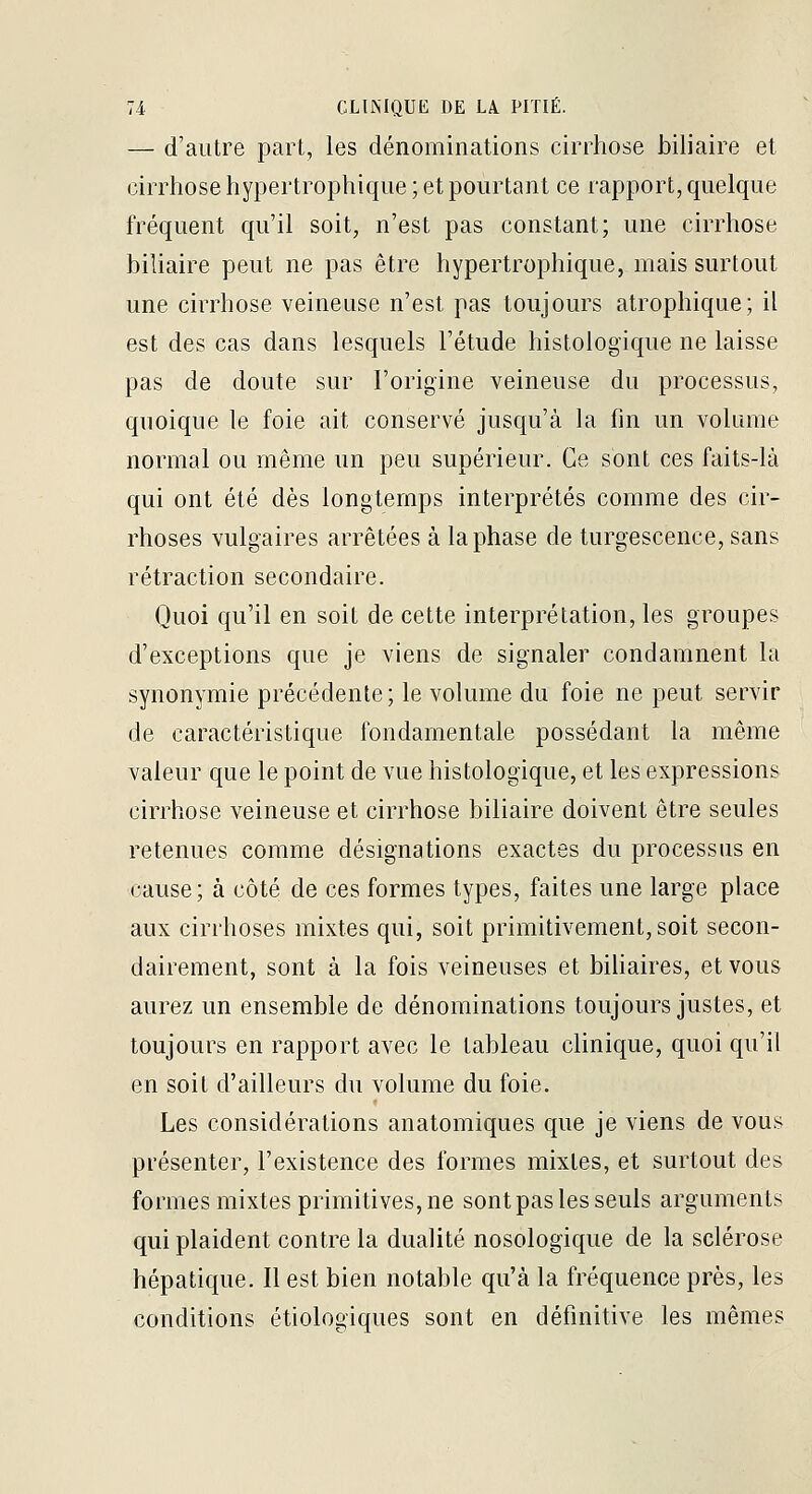 — d'autre part, les dénominations cirrhose biliaire et cirrhose hypertrophique ; et pourtant ce rapport, quelque fréquent qu'il soit, n'est pas constant; une cirrhose biliaire peut ne pas être hypertrophique, mais surtout une cirrhose veineuse n'est pas toujours atropliique; il est des cas dans lesquels l'étude histologique ne laisse pas de doute sur l'origine veineuse du processus, quoique le foie ait conservé jusqu'à la fin un volume normal ou même un peu supérieur. Ce sont ces faits-là qui ont été dès longtemps interprétés comme des cir- rhoses vulgaires arrêtées à la phase de turgescence, sans rétraction secondaire. Quoi qu'il en soit de cette interprétation, les groupes d'exceptions que je viens de signaler condamnent la synonymie précédente ; le volume du foie ne peut servir de caractéristique fondamentale possédant la même valeur que le point de vue histologique, et les expressions cirrhose veineuse et cirrhose biliaire doivent être seules retenues comme désignations exactes du processas en cause; à côté de ces formes types, faites une large place aux cirrhoses mixtes qui, soit primitivement, soit secon- dairement, sont à la fois veineuses et bihaires, et vous aurez un ensemble de dénominations toujours justes, et toujours en rapport avec le tableau clinique, quoi qu'il en soit d'ailleurs du volume du foie. Les considérations anatomiques que je viens de vous présenter, l'existence des formes mixtes, et surtout des formes mixtes primitives, ne sont pas les seuls arguments qui plaident contre la dualité nosologique de la sclérose hépatique. Il est bien notable qu'à la fréquence près, les conditions étiologiques sont en définitive les mêmes