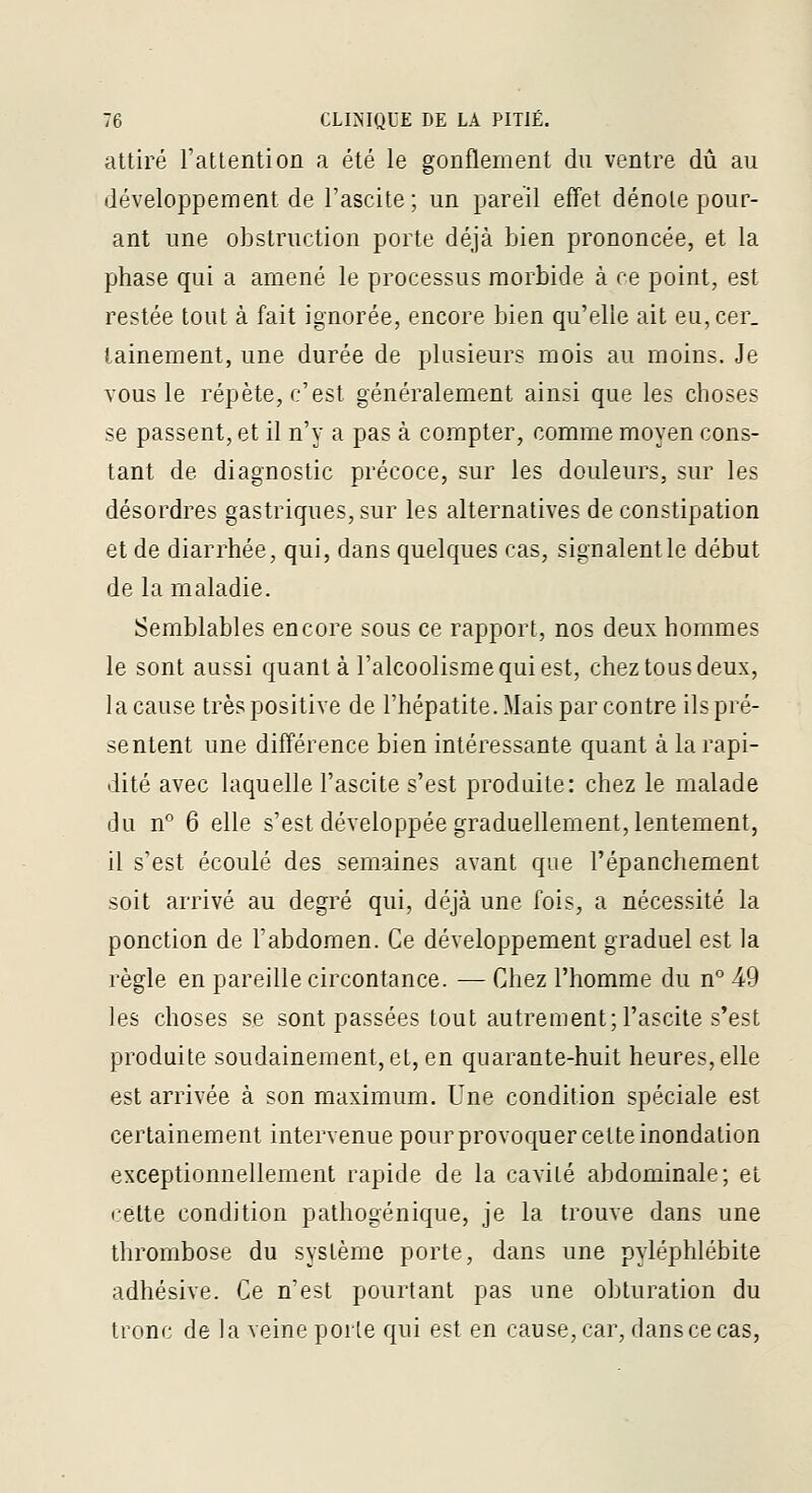 attiré l'atlention a été le gonflement du ventre dû au développement de l'ascite; un pareil effet dénote pour- ant une obstruction porte déjà bien prononcée, et la phase qui a amené le processus morbide à ce point, est restée tout à fait ignorée, encore bien qu'elle ait eu,cer_ tainernent, une durée de plusieurs mois au moins. Je vous le répète, c'est généralement ainsi que les choses se passent, et il n'y a pas à compter, comme moyen cons- tant de diagnostic précoce, sur les douleurs, sur les désordres gastriques, sur les alternatives de constipation et de diarrhée, qui, dans quelques cas, signalent le début de la maladie. Semblables encore sous ce rapport, nos deux hommes le sont aussi quant à l'alcoolisme qui est, chez tous deux, la cause très positive de l'hépatite. Mais par contre ils pré- sentent une différence bien intéressante quant à la rapi- dité avec laquelle l'ascite s'est produite: chez le malade du n° 6 elle s'est développée graduellement, lentement, il s'est écoulé des semaines avant que l'épanchement soit arrivé au degré qui, déjà une fois, a nécessité la ponction de l'abdomen. Ce développement graduel est la règle en pareille circontance. — Chez l'homme du n° 49 les choses se sont passées tout autrement;l'ascite s'est produite soudainement, et, en quarante-huit heures, elle est arrivée à son maximum. Une condition spéciale est certainement intervenue pour provoquer cette inondation exceptionnellement rapide de la cavité abdominale; et cette condition pathogénique, je la trouve dans une thrombose du système porte, dans une pyléphlébite adhésive. Ce n'est pourtant pas une oljturation du tronc de la veine poile qui est en cause, car, dans ce cas,