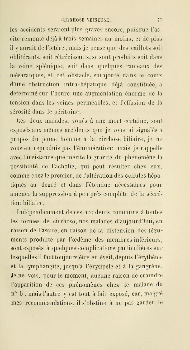 les accidents seraient plus graves encore, puisque l'as- cite remonte déjà à trois semaines au moins, et de plus il y aurait de l'ictère; mais je pense que des caillots soit oblitérants, soit rétrécissants, se sont produits soit dans la veine splénique, soit dans quelques rameaux des mésaraïques, et cet obstacle, surajouté dans le cours d'une obstruction intra-hépatique déjà constituée, a déterminé sur l'heure une augmentation énorme de la tension dans les veines perméables, et l'effusion de la sérosité dans le péritoine. Ces deux malades, voués à une mort certaine, sont exposés aux mêmes accidents que je vous ai signalés à propos du jeune homme à la cirrhose biliaire, je ne vous en reproduis pas l'énumération; mais je rappelle avec l'insistance que mérite la gravité du phénomène la possibilité de l'acholie, qui peut résulter chez eux, comme chez le premier, de l'altération des cellules hépa- tiques au degré et dans l'étendue nécessaires pour amener la suppression à peu près complète de la sécré- tion biliaire. Indépendamment de ces accidents communs à toutes les formes de cirrhose, nos malades d'aujourd'hui, en raison de l'ascite, en raison de la distension des tégu- ments produite par l'œdème des membres inférieurs, sont exposés à quelques complications particulières sur lesquelles il fauttoujours être en éveil, depuis l'érythème et la lymphangite, jusqu'à l'érysipèle et à la gangrène. Je ne vois, pour le moment, aucune raison de craindre l'apparition de ces phénomènes chez le malade du n 6 ; mais l'autre y est tout à fait exposé, car, malgré mes recommandations, il s'obstine à ne pas garder le