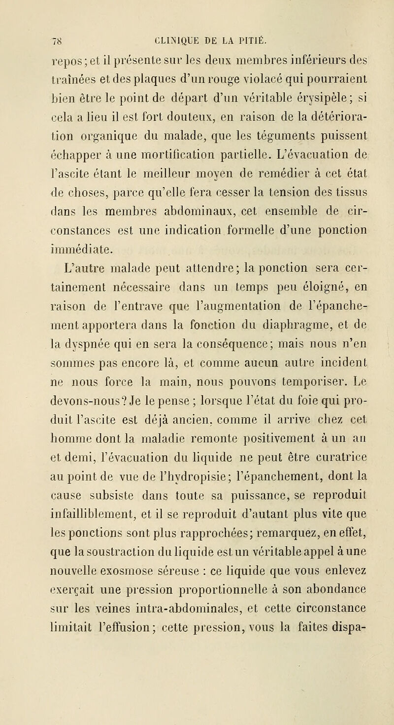 repos ; et il présente sur les deux membres inférieurs des traînées et des plaques d'un rouge violacé qui pourraient bien être le point de départ d'un véritable érysipèle; si cela a lieu il est fort douteux, en raison de la détériora- tion organique du malade, que les téguments puissent échapper à une mortification partielle. L'évacuation de l'ascite étant le meilleur moyen de remédier à cet état de choses, parce qu'elle fera cesser la tension des tissus dans les membres abdominaux, cet ensemble de cir- constances est une indication formelle d'une ponction immédiate. L'autre malade peut attendre; la ponction sera cer- tainement nécessaire dans un temps peu éloigné, en raison de l'entrave que l'augmentation de l'épanche- ment apportera dans la fonction du diaphragme, et de la dyspnée qui en sera la conséquence; mais nous n'en sommes pas encore là, et comme aucun autre incident ne nous force la main, nous pouvons temporiser. Le devons-nous? Je le pense ; lorsque l'état du foie qui pro- duit l'ascite est déjà ancien, comme il arrive chez cet homme dont la maladie remonte positivement à un au et demi, l'évacuation du liquide ne peut être curatrice au point de vue de l'hydropisie; l'épanchement, dont la cause subsiste dans toute sa puissance, se reproduit infailliblement, et il se reproduit d'autant plus vite que les ponctions sont plus rapprochées; remarquez, en effet, que la soustraction du liquide est un véritable appel à une nouvelle exosmose séreuse : ce liquide que vous enlevez exerçait une pression proportionnelle à son abondance sur les veines intra-abdominales, et cette circonstance limitait l'effusion; cette pression, vous la faites dispa-