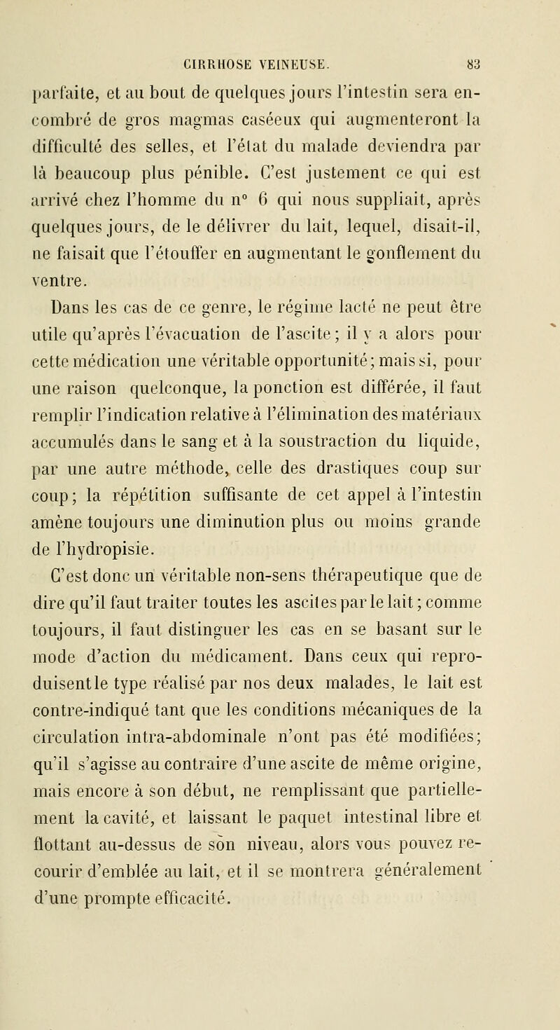 parfaite, et au bout de quelques jours l'intestin sera en- combré de gros magmas caséeux qui augmenteront la difficulté des selles, et l'état du malade deviendra par là beaucoup plus pénible. C'est justement ce qui est arrivé chez l'homme du n° 6 qui nous suppliait, après quelques jours, de le délivrer du lait, lequel, disait-il, ne faisait que l'étoufler en augmentant le gonflement du ventre. Dans les cas de ce genre, le régime lacté ne peut être utile qu'après l'évacuation de l'ascite ; il y a alors pour cette médication une véritable opportunité; mais si, pour une raison quelconque, la ponction est différée, il faut remplir l'indication relative à l'élimination des matériaux accumulés dans le sang et à la soustraction du liquide, par une autre méthode, celle des drastiques coup sur coup ; la répétition suffisante de cet appel à l'intestin amène toujours une diminution plus ou moins grande de l'hydropisie. C'est donc un véritable non-sens thérapeutique que de dire qu'il faut traiter toutes les asciles par le lait ; comme toujours, il faut distinguer les cas en se basant sur le mode d'action du médicament. Dans ceux qui repro- duisent le type réalisé par nos deux malades, le lait est contre-indiqué tant que les conditions mécaniques de la circulation intra-abdominale n'ont pas été modifiées; qu'il s'agisse au contraire d'une ascite de même origine, mais encore à son début, ne remplissant que partielle- ment la cavité, et laissant le paquet intestinal libre et flottant au-dessus de son niveau, alors vous pouvez re- courir d'emlDlée au lait, et il se montrera généralement d'une prompte efficacité.
