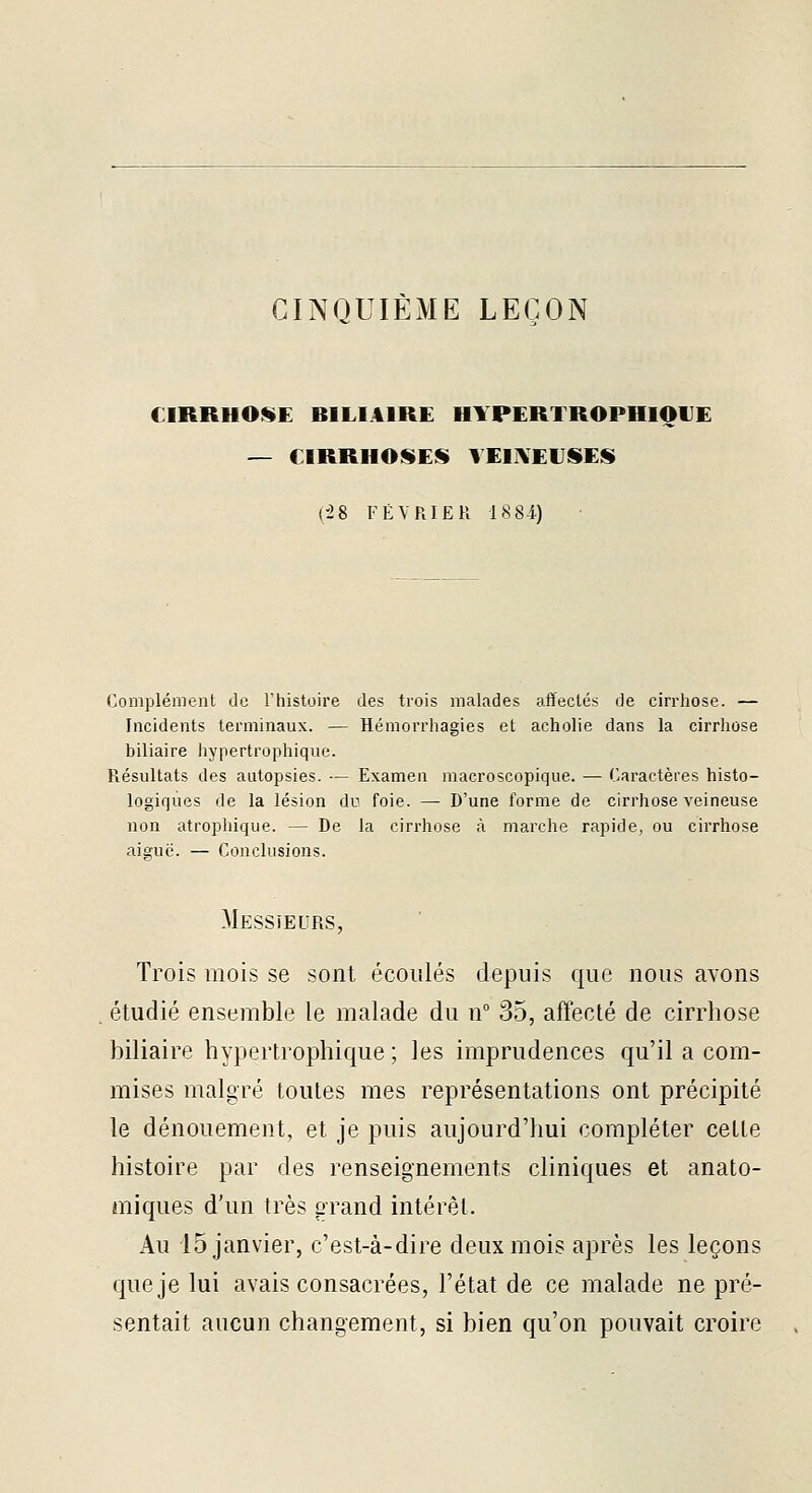 CINQUIÈME LEÇON CIRRHOSE BILIAIRE HIPERTROPHIOUE — CIRRHOSES YEIIVEIISES (-28 FÉVRIER 1884) Complément do l'histoire des trois malades affectés de cirrhose. — Incidents terminaux. — Hémorrhagies et acholie dans la cirrhose biliaire hypertrophique. Résultats des autopsies. — Examen macroscopique. — Caractères histo- logiques de la lésion du foie. — D'une forme de cirrhose veineuse non atrophique. — De la cirrhose à marche rapide, ou cirrhose aiguë. — Conclusions. Messieurs, Trois mois se sont écoulés depuis que nous avons étudié ensemble le malade du n° 35, affecté de cirrhose biliaire hypertrophique; les imprudences qu'il a com- mises malgré toutes mes représentations ont précipité le dénouement, et je puis aujourd'hui compléter celte histoire par des renseignements cliniques et anato- âniques d'un très grand intérêt. Au 15 janvier, c'est-à-dire deux mois après les leçons que je lui avais consacrées, l'état de ce malade ne pré- sentait aucun changement, si bien qu'on pouvait croire