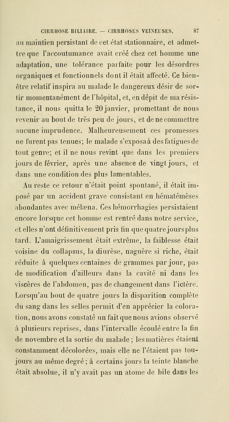 au maintien persistant de cet état stationnaire, et admet- tre que raccouturaance avait créé chez cet homme une adaptation, une tolérance parfaite pour les désordres organiques et fonctionnels dont il était affecté. Ce bien- être relatif inspira au malade le dangereux désir de sor- tir momentanément de l'hôpital, et, en dépit de ma résis- tance, il nous quitta le 20 janvier, promettant de nous revenir au bout de très peu de jours, et de ne commettre aucune imprudence. Malheureusement ces promesses ne furent pas tenues; le malade s'exposaà des fatigues de tout genre; et il ne nous revint que dans les premiers jours de février, après une absence de vingt jours, et dans une condition des plus lamentables. Au reste ce retour n'était point spontané, il était im- posé par un accident grave consistant en hématémèses abondantes avec mélaena. Ces hémorrhagies persistaient encore lorsque cet homme est rentré dans notre service, et elles n'ont définitivement pris fm que quatre jours plus tard. L'amaigrissement était extrême, la faiblesse était voisine du collapsus, la diurèse, naguère si riche, était réduite à quelques centaines de grammes par jour, pas de modification d'ailleurs dans la cavité ni dans les viscères de l'abdomen, pas de changement dans l'ictère. Lorsqu'au bout de quatre jours la disparition complète du sang dans les selles permit d'en apprécier la colora- tion, nous avons constaté un fait que nous avions observé à plusieurs reprises, dans l'intervalle écoulé entre la fin de novembre et la sortie du malade ; les matières étaient constamment décolorées, mais elle ne l'étaient pas tou- jours au même degré ; à certains jours la teinte blanche était absolue, il n'y avait pas un atome de bile dans les