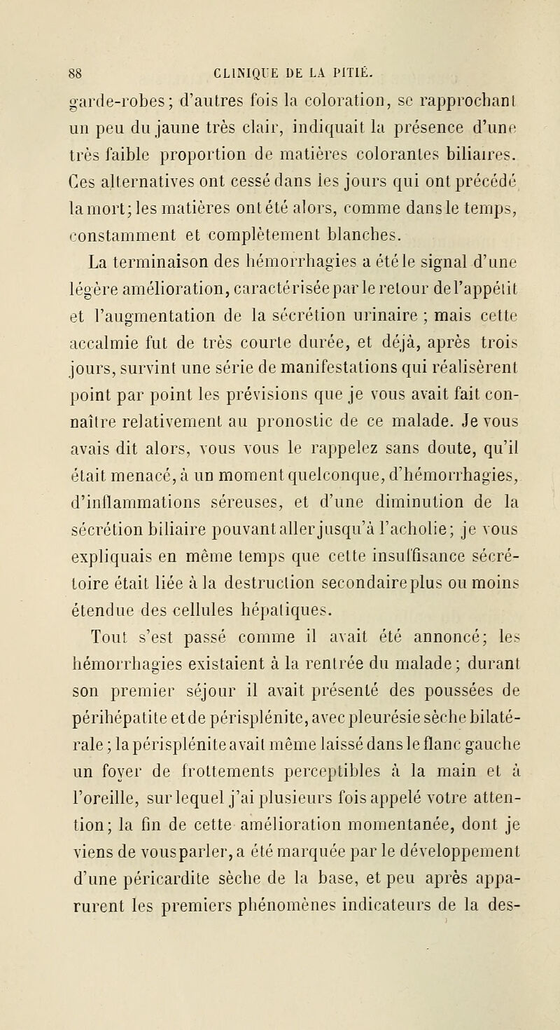 garde-robes; d'autres fois la coloration, se rapprochant un peu du jaune très clair, indiquait la présence d'une très faible proportion de matières colorantes biliaires. Ces alternatives ont cessé dans les jours qui ont précédé la mort; les matières ont été alors, comme dans le temps, constamment et complètement blanches. La terminaison des hémorrhagies a été le signal d'une légère amélioration, caractériséepar le retour del'appélit et l'augmentation de la sécrétion urinaire ; mais cette accalmie fut de très courte durée, et déjà, après trois jours, survint une série de manifestations qui réalisèrent point par point les prévisions que je vous avait fait con- naître relativement au pronostic de ce malade. Je vous avais dit alors, vous vous le rappelez sans doute, qu'il était menace, à un moment quelconque, d'hémorrhagies, d'inflammations séreuses, et d'une diminution de la sécrétion biliaire pouvant aller jusqu'à l'acholie; je vous expliquais en même temps que cette insuffisance sécré- toire était liée à la destruction secondaire plus ou moins étendue des cellules hépatiques. Tout s'est passé comme il avait été annoncé; les hémorrhagies existaient à la rentrée du malade; durant son premier séjour il avait présenté des poussées de périhépatite et de périsplénite, avec pleurésie sèche bilaté- rale ; la périsplénite avait même laissé dans le flanc gauche un foyer de frottements perceptibles à la main et à l'oreille, surlequel j'ai plusieurs fois appelé votre atten- tion; la fin de cette amélioration momentanée, dont je viens de vousparler, a été marquée par le développement d'une péricardite sèche de la base, et peu après appa- rurent les premiers phénomène? indicateurs de la des-