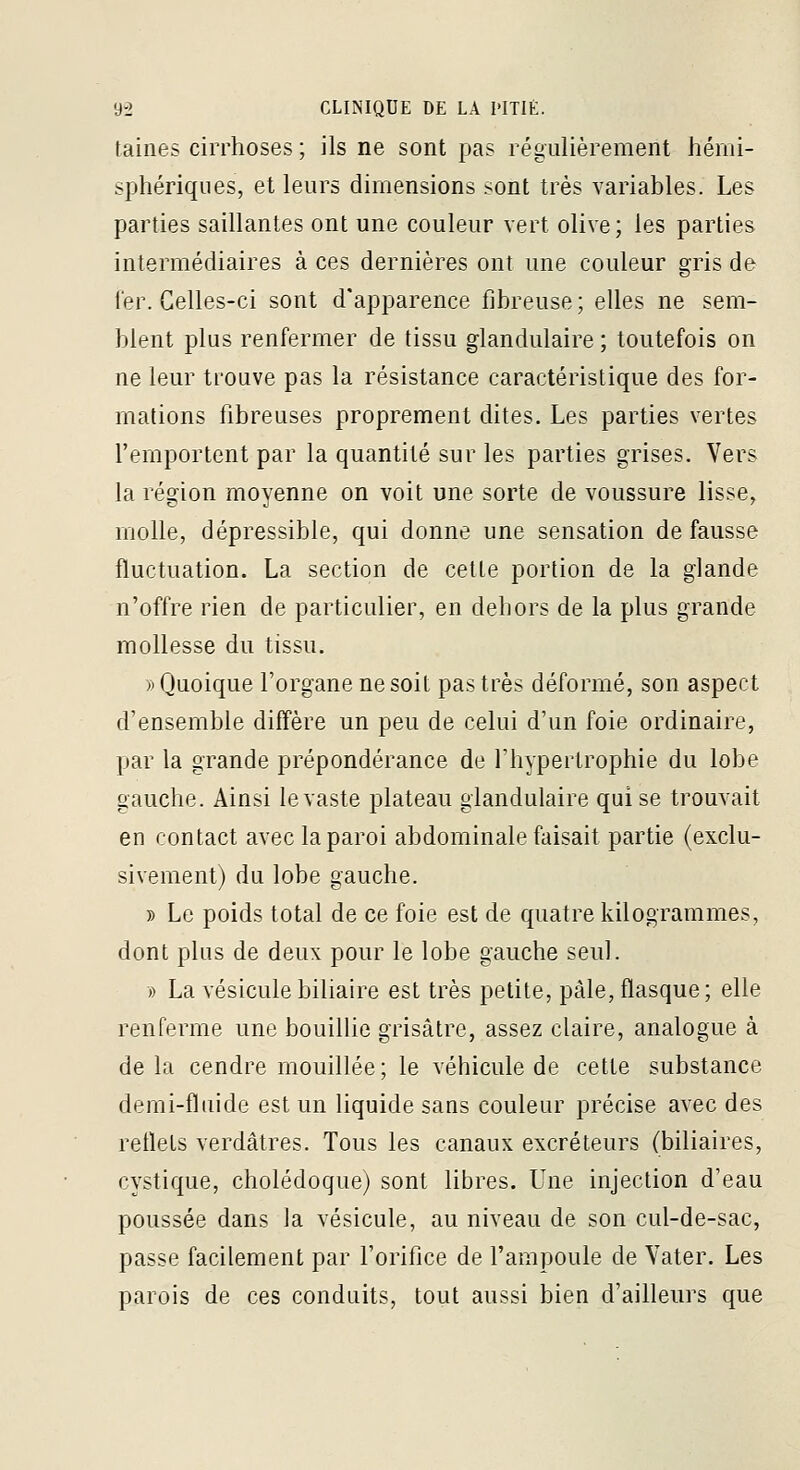 taines cirrhoses ; ils ne sont pas régulièrement hémi- sphériques, et leurs dimensions sont très variables. Les parties saillantes ont une couleur vert olive; les parties intermédiaires à ces dernières ont une couleur gris de ier. Celles-ci sont d'apparence fibreuse ; elles ne sem- blent plus renfermer de tissu glandulaire ; toutefois on ne leur trouve pas la résistance caractéristique des for- mations fibreuses proprement dites. Les parties vertes l'emportent par la quantité sur les parties grises. Vers la région moyenne on voit une sorte de voussure lisse, molle, dépressible, qui donne une sensation défausse fluctuation. La section de cette portion de la glande n'offre rien de particulier, en dehors de la plus grande mollesse du tissu. » Quoique l'organe ne soit pas très déformé, son aspect d'ensemble diffère un peu de celui d'un foie ordinaire, par la grande prépondérance de Thypertrophie du lobe gauche. Ainsi le vaste plateau glandulaire qui se trouvait en contact avec la paroi abdominale faisait partie (exclu- sivement) du lobe gauche. B Le poids total de ce foie est de quatre kilogrammes, dont plus de deux pour le lobe gauche seul. » La vésicule biliaire est très petite, pâle, flasque; elle renferme une bouilUe grisâtre, assez claire, analogue à delà cendre mouillée; le véhicule de cette substance demi-fluide est un liquide sans couleur précise avec des reflets verdâtres. Tous les canaux excréteurs (biliaires, cystique, cholédoque) sont libres. Une injection d'eau poussée dans la vésicule, au niveau de son cul-de-sac, passe facilement par l'orifice de l'ampoule de Vater. Les parois de ces conduits, tout aussi bien d'ailleurs que