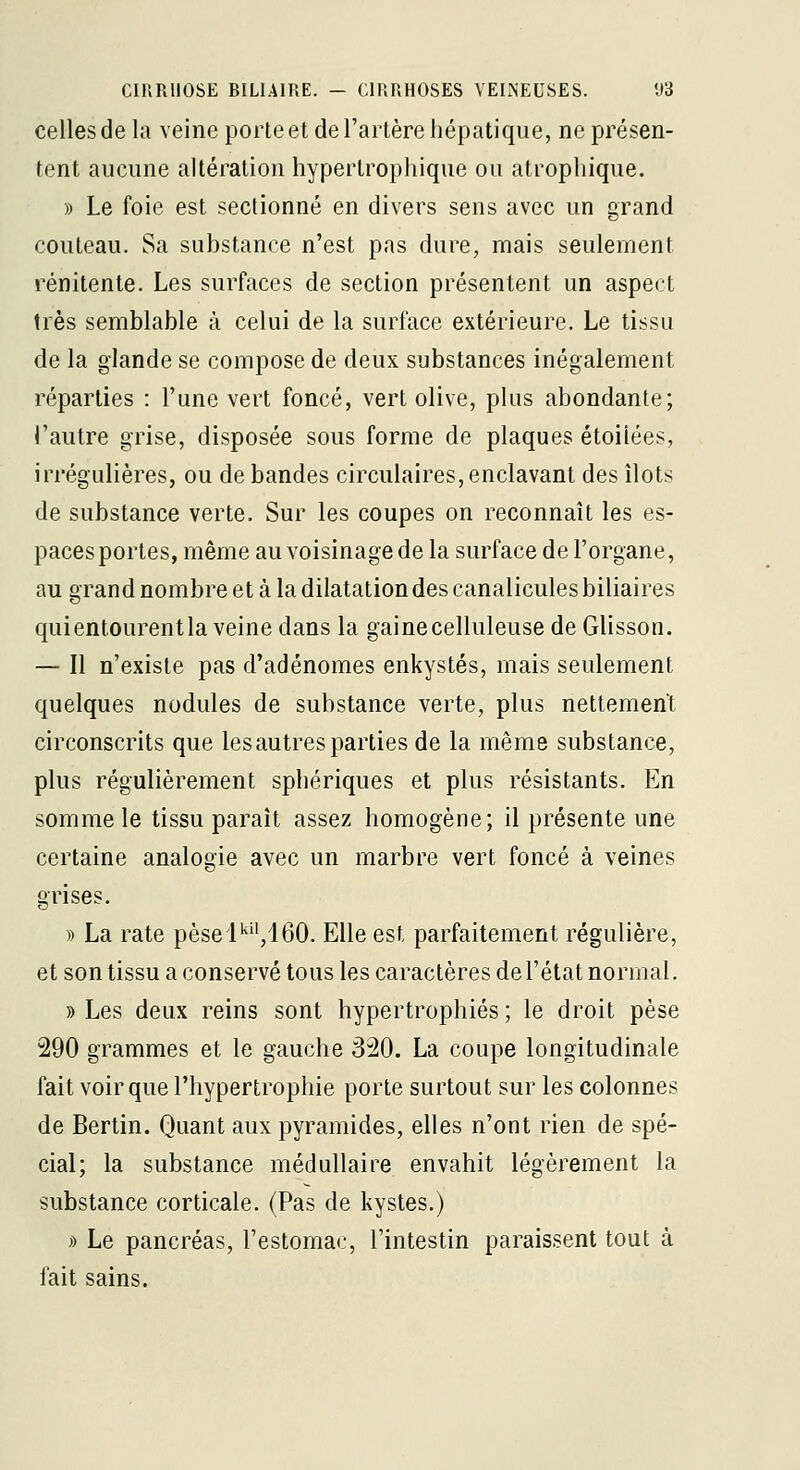 celles de la veine porte et de l'artère hépatique, ne présen- tent aucune altération hypertrophique ou atrophique. » Le foie est sectionné en divers sens avec un grand couteau. Sa substance n'est pas dure, mais seulement rénitente. Les surfaces de section présentent un aspect très semblable à celui de la surface extérieure. Le tissu de la glande se compose de deux substances inégalement réparties : l'une vert foncé, vert olive, plus abondante; l'autre grise, disposée sous forme de plaques étoilées, irrégulières, ou de bandes circulaires,enclavant des îlots de substance verte. Sur les coupes on reconnaît les es- paces portes, même au voisinage de la surface de l'organe, au grand nombre et à la dilatation des canalicules biliaires quientourentla veine dans la gainecelluleuse de Glisson. — Il n'existe pas d'adénomes enkystés, mais seulement quelques nodules de substance verte, plus nettement circonscrits que les autres parties de la même substance, plus régulièrement spbériques et plus résistants. En somme le tissu paraît assez homogène; il présente une certaine analogie avec un marbre vert foncé à veines grises. » La rate pèsel'',160. Elle est parfaitement régulière, et son tissu a conservé tous les caractères de l'état normal. » Les deux reins sont hypertrophiés; le droit pèse 290 grammes et le gauche 320. La coupe longitudinale fait voir que l'hypertrophie porte surtout sur les colonnes de Bertin. Quant aux pyramides, elles n'ont rien de spé- cial; la substance médullaire envahit légèrement la substance corticale. (Pas de kystes.) » Le pancréas, l'estomac, l'intestin paraissent tout à fait sains.