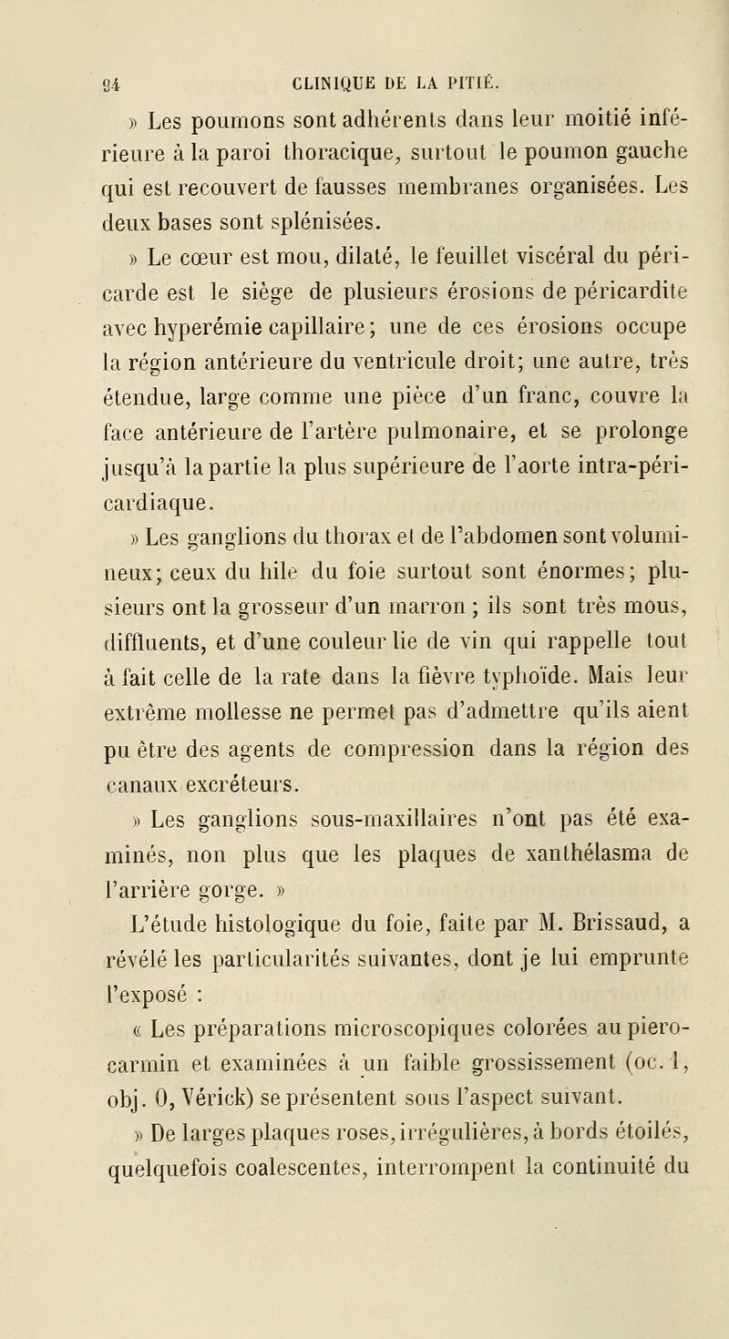 )> Les poumons sont adhérents dans leur moitié infé- rieure à la paroi thoracique, surtout le poumon gauche qui est recouvert de fausses membranes organisées. Les deux bases sont splénisées. » Le cœur est mou, dilaté, le feuillet viscéral du péri- carde est le siège de plusieurs érosions de péricardite avec hyperémie capillaire ; une de ces érosions occupe la région antérieure du ventricule droit; une autre, très étendue, large comme une pièce d'un franc, couvre la face antérieure de l'artère pulmonaire, et se prolonge jusqu'à la partie la plus supérieure de l'aorte intra-péri- cardiaque. » Les ganglions du thorax et de l'abdomen sont volumi- neux; ceux du hile du foie surtout sont énormes; plu- sieurs ont la grosseur d'un marron ; ils sont très mous, diffluents, et d'une couleur lie de vin qui rappelle tout à fait celle de la rate dans la fièvre typhoïde. Mais leur extrême mollesse ne permet pas d'admettre qu'ils aient pu être des agents de compression dans la région des canaux excréteurs. » Les ganglions sous-inaxillaires n'ont pas été exa- minés, non plus que les plaques de xanlhélasma de l'arrière gorge. » L'étude histologique du foie, faite par M. Brissaud, a révélé les particularités suivantes, dont je lui emprunte l'exposé : (( Les préparations microscopiques colorées aupiero- carmin et examinées à un faible grossissement (oc.l, obj. 0, Vérick) se présentent sous l'aspect suivant. )) De larges plaques roses, irrégulières, à bords étoiles, quelquefois coalescentes, interrompent la continuité du