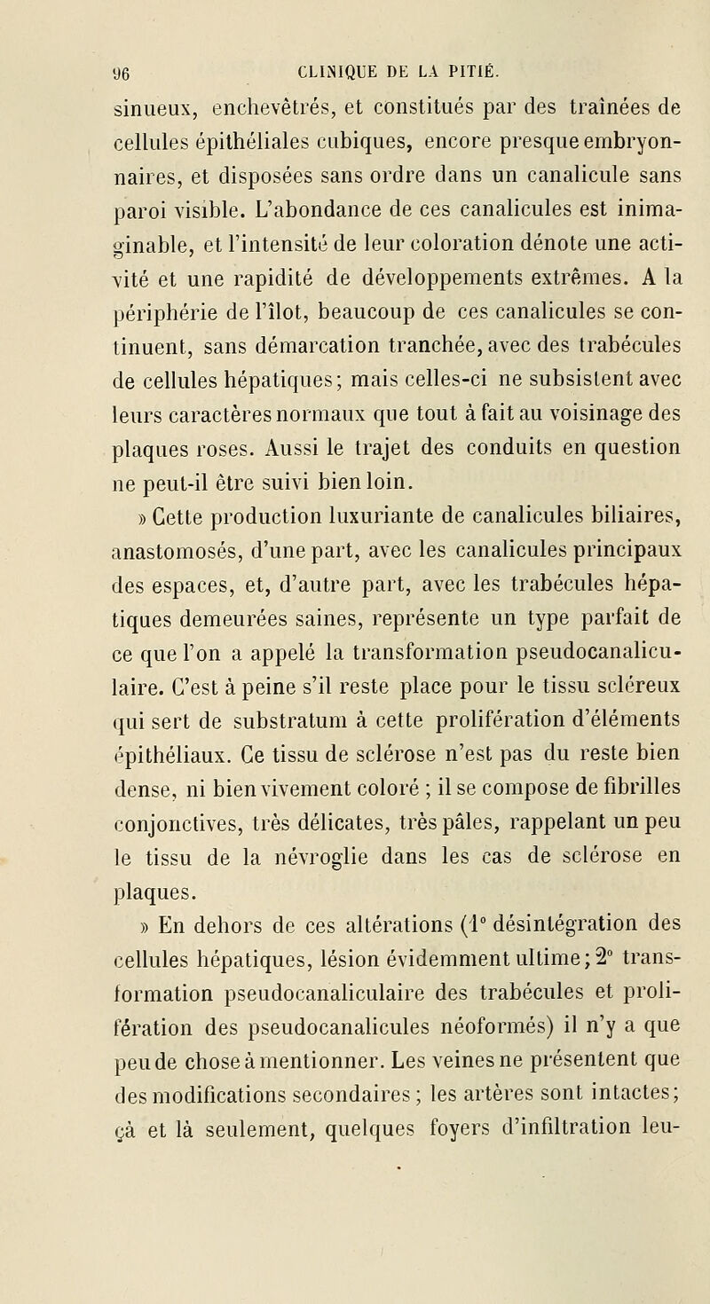 sinueux, enchevêtrés, et constitués par des traînées de cellules épilhéliales cubiques, encore presque embryon- naires, et disposées sans ordre dans un canalicule sans paroi visible. L'abondance de ces canalicules est inima- ginable, et l'intensité de leur coloration dénote une acti- vité et une rapidité de développements extrêmes. A la périphérie de l'îlot, beaucoup de ces canaHcules se con- tinuent, sans démarcation tranchée, avec des trabécules de cellules hépatiques; mais celles-ci ne subsistent avec leurs caractères normaux que tout à fait au voisinage des plaques roses. Aussi le trajet des conduits en question ne peut-il être suivi bien loin. » Cette production luxuriante de canalicules biliaires, anastomosés, d'une part, avec les canalicules principaux des espaces, et, d'autre part, avec les trabécules hépa- tiques demeurées saines, représente un type parfait de ce que l'on a appelé la transformation pseudocanalicu- laire. C'est à peine s'il reste place pour le tissu scléreux qui sert de substratum à cette prolifération d'éléments épithéliaux. Ce tissu de sclérose n'est pas du reste bien dense, ni bien vivement coloré ; il se compose de fibrilles conjonctives, très délicates, très pâles, rappelant un peu le tissu de la névroglie dans les cas de sclérose en plaques. » En dehors de ces altérations (1° désintégration des cellules hépatiques, lésion évidemment ultime; 2° trans- formation pseudocanaliculaire des trabécules et proli- fération des pseudocanalicules néoformés) il n'y a que peu de chose à mentionner. Les veines ne présentent que des modifications secondaires ; les artères sont intactes; çà et là seulement, quelques foyers d'infiltration leu-