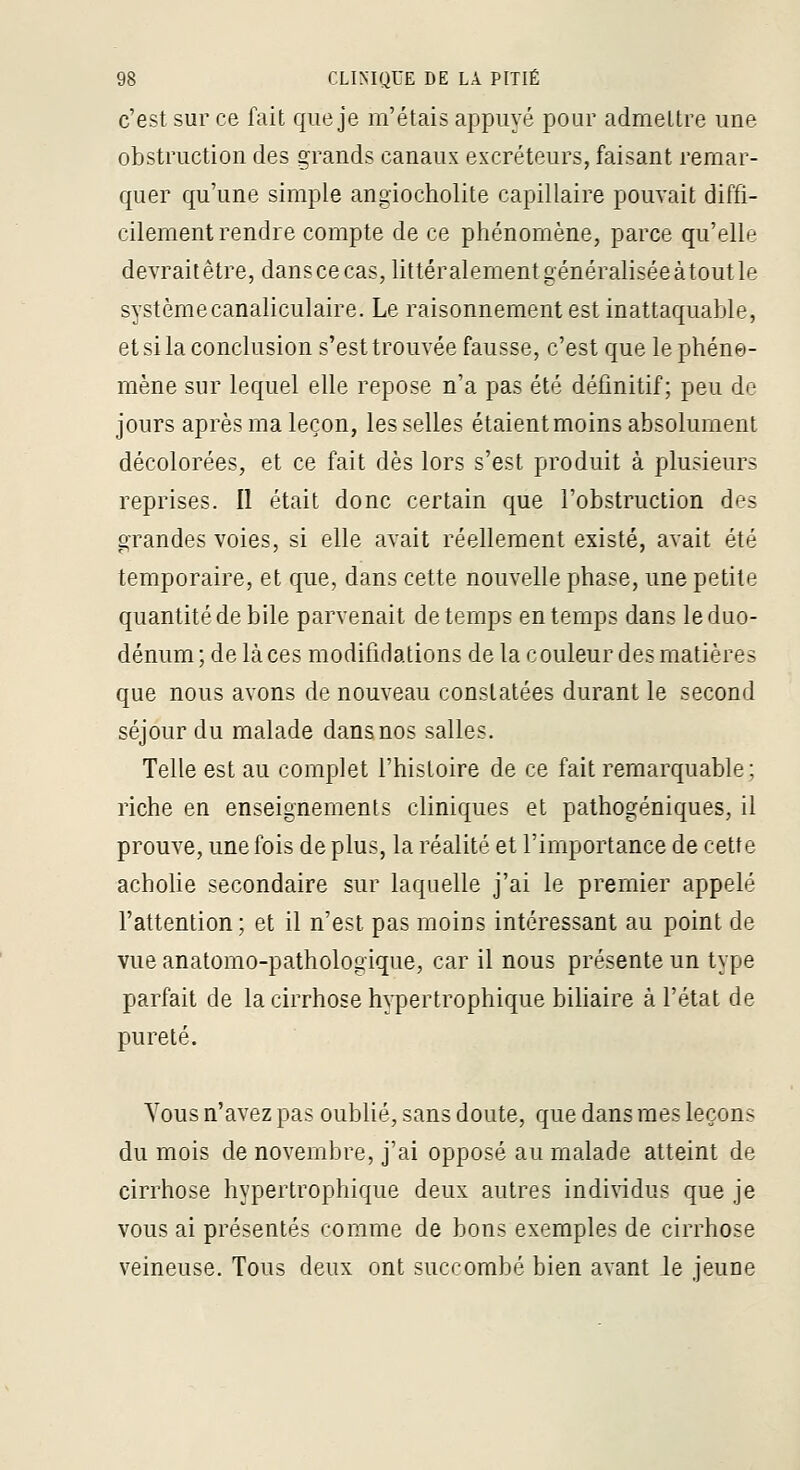 c'est sur ce fait que je m'étais appuyé pour admettre une obstruction des grands canaux excréteurs, faisant remar- quer qu'une simple angiocholite capillaire pouvait diffi- cilement rendre compte de ce phénomène, parce qu'elle devrait être, dans ce cas, littéralement généralisée atout le systèmecanaliculaire. Le raisonnement est inattaquable, et si la conclusion s'est trouvée fausse, c'est que le phéne- mène sur lequel elle repose n'a pas été définitif; peu de jours après ma leçon, les selles étaient moins absolument décolorées, et ce fait dès lors s'est produit à plusieurs reprises. Il était donc certain que l'obstruction des grandes voies, si elle avait réellement existé, avait été temporaire, et que, dans cette nouvelle phase, une petite quantité de bile parvenait de temps en temps dans le duo- dénum ; de là ces modifidations de la couleur des matières que nous avons de nouveau constatées durant le second séjour du malade dans nos salles. Telle est au complet l'histoire de ce fait remarquable; riche en enseignements cliniques et pathogéniques, il prouve, une fois de plus, la réalité et l'importance de cette acholie secondaire sur laquelle j'ai le premier appelé l'attention; et il n'est pas moins intéressant au point de vue anatomo-pathologique, car il nous présente un type parfait de la cirrhose h^^ertrophique biliaire à l'état de pureté. Vous n'avez pas oublié, sans doute, que dans mes leçon? du mois de novembre, j'ai opposé au malade atteint de cirrhose hypertrophique deux autres individus que je vous ai présentés comme de bons exemples de cirrhose veineuse. Tous deux ont succombé bien avant le jeune
