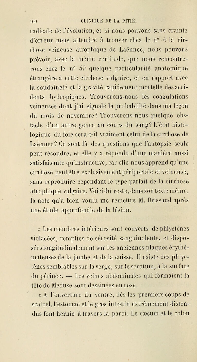radicale de l'évolution, et si nous pouvons sans crainte d'erreur nous attendre à trouver chez le n° 6 la cir- rhose veineuse alrophique de Laënnec, nous pouvons prévoir, avec la même certitude, que nous rencontre- rons chez le n° 49 quelque particularité anatomique étrangère à cette cirrhose vulgaire, et en rapport avec la soudaineté et la gravité rapidement mortelle des acci- dents hydropiqnes. Trouverons-nous les coagulations veineuses dont j'ai signalé la probabilité dans ma leçon du mois de novembre? Trouverons-nous quelque obs- tacle d'un autre genre au cours du sang? ï-'état histo- logique du foie sera-t-il vraiment celui delà cirrhose de Laënnec? Ce sont là des questions que l'autopsie seule peut résoudre, et elle y a répondu d'une manière aussi satisfaisante qu'instructive, car elle nous apprend qu'une cirrhose peut être exclusivement périportale et veineuse, sans reproduire cependant le type parfait de la cirrhose atrophique vulgaire. Voici du reste, dans son texte même, la note qu'a bien voulu me remettre M. Brissaud après une étude approfondie de la lésion. c( Les membres inférieurs sont couverts de phlyctènes violacées, remplies de sérosité sanguinolente, et dispo- sées longitudinalement sur les anciennes plaques érythé- mateusesde la jambe et delà cuisse. Il existe des phlyc- tènes semblables sur la verge, sur le scrotum, à la surface du périnée. — Les veines abdominales qui formaient la tête de Méduse sont dessinées en rose. « A l'ouverture du ventre, dès les premiers coups de scalpel, l'estomac elle gros intestin extrêmement disten- dus font hernie à travers la paroi. Le csecum et le colon