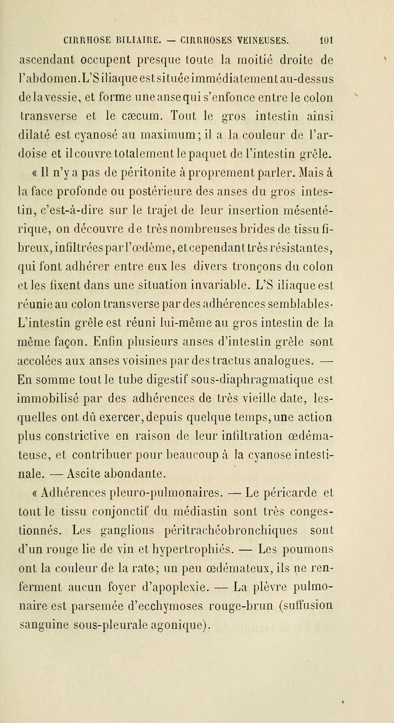 ascendant occupent presque toute la moitié droite de rabdomeu.L'Siliacjue est située immédiatement au-dessus de la vessie, et forme une anse qui s'enfonce entre le colon transverse et le caecum. Tout le gros intestin ainsi dilaté est cyanose au maximum; il a la couleur de l'ar- doise et il couvre tolalement le paquet de l'intestin grêle. « Il n'y a pas de péritonite à proprement parler. Mais à la face profonde ou postérieure des anses du gros intes- tin, c'est-à-dire sur le trajet de leur insertion mésenté- rique, on découvre de très nombreuses brides de tissu fi- breux, infiltréesparrœdème, etcependant très résistantes, qui font adhérer entre eux les divers tronçons du colon et les fixent dans une situation invariable. L'S iliaque est réunie au colon transverse par des adhérences semblables- L'intestin grêle est réuni lui-même au gros intestin de la môme façon. Enfln plusieurs anses d'intestin grêle sont accolées aux anses voisines par des tractus analogues. — En somme tout le tube digestif sous-diaphragmatique est immobilisé par des adhérences de très vieille date, les- quelles ont dû exercer, depuis quelque temps, une action plus constrictive en raison de leur infiltration œdéma- teuse, et contribuer pour beaucoup à la cyanose intesti- nale. — Ascite abondante. « Adhérences pleuro-pulmonaires. — Le péricarde et tout le tissu conjonctif du médiastin sont très conges- tionnés. Les ganglions péritrachéobronchiques sont d'un rouge lie de vin et hypertrophiés. — Les poumons ont la couleur de la rate-; un peu œdémateux, ils ne ren- ferment aucun foyer d'apoplexie. — La plèvre pulmo- naire est parsemée d'ecchymoses rouge-brun (suffusion sanguine sous-pleurale agonique).